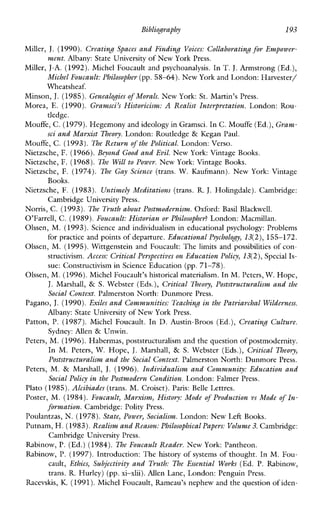 Bibliography 193
Miller, J. (1990). Creating Spaces and Finding Voices: Collaborating forEmpower-
ment. Albany: State University of New York Press.
Miller, J-A. (1992).Michel Foucault and psychoanalysis. In T.J. Armstrong (Ed.),
Michel Foucault: Philosopher (pp. 58-64). New York and London: Harvester/
Wheatsheaf.
Minson, J.(1985). Genealogies ofMorals. New York: St. Martin’s Press.
Morea, E. (1990). Gramsci’s Historicism: A Realist Interpretation. London:Rou-
tledge.
Mouffe, C. (1979).Hegemony and ideology in Gramsci.In C.Mouffe (Ed.),Gram-
sei and Marxist Theory. London: Routledge & Kegan Paul.
Mouffe, C. (1993).The Return of the Political. London: Verso.
Nietzsche, F. (1966).Beyond Good and Evil. NewYork:VintageBooks.
Nietzsche, F. (1968). The Will to Power. NewYork:VintageBooks.
Nietzschc,F. (1974). The Gay Science (trans. W.Kaufmann).NewYork:Vintage
Nietzsche, F. (1983). Untimely Meditations (trans. R.J. Holingdale). Cambridge:
Norris, C. (1993). The Truth about Postmodernism.Oxford:BasilBlackwell.
O’Farrell, C. (1989).Foucault: Historian or Philosopher? London: Macmillan.
Olssen, M.(1993).Scienceandindividualismineducationalpsychology:Problems
for practice and points of departure. Educational Psychology, 13(2),155-172.
Olssen, M. (1995).Wittgenstein and Foucault: The limits and possibilities of con-
structivism.Access: Critical Perspectives on Education Policy,13(2),Special Is-
sue: Constructivism in Science Education (pp.71-78).
Olssen, M. (1996).Michel Foucault’s historical materialism.In M.Peters, W.Hope,
J. Marshall, & S. Webster (Eds.), Critical Theory, Poststructuralism and the
Social Context. Palmerston North: Dunmore Press.
Pagano, J. (1990).Exiles and Communities: Teaching in the Patriarchal Wilderness.
Albany: State University of New York Press.
Parton, P. (1987). Michel Foucault. In D. Austin-Broos (Ed.), Creating Culture.
Sydney: Allen& Unwin.
Peters, M. (1996).Habermas, poststructuralism and the question of postmodernity.
InM. Peters, W. Hope, J. Marshall, & S. Webster (Eds.), Critical Theory,
Poststructuralism and the Social Context. Palmerston North: Dunmore Press.
Peters, M. & Marshall, J. (1996). Individualism and Community: Education and
Plato (1985).Alcibiades (trans. M. Croiset). Paris: Belle Lettres.
Poster, M. (1984). Foucault, Marxism, History: Mode of Production vs Mode of In-
Poulantzas, N.(1978).State, Power, Socialism. London: New Left Books.
Putnam, H. (1983).Realism and Reason:Philosophical Papers: Volume3. Cambridge:
Rabinow, P.(Ed.) (1984).The Foucault Readev. NewYork: Pantheon.
Rabinow, P. (1997).Introduction: The history of systems of thought. In M. Fou-
cault, Ethics, Subjectivity and Truth: The Essential Works (Ed. P.Rabinow,
trans. R. Hurley) (pp.xi-xlii).AllenLane, London: Penguin Press.
Racevskis, K. (1991). Michel Foucault, Rameau’s nephew and the question of iden-
Books.
Cambridge University Press.
Social Policy in the Postmodern Condition.London: Falmer Press.
formation. Cambridge: Polity Press.
Cambridge University Press.
 