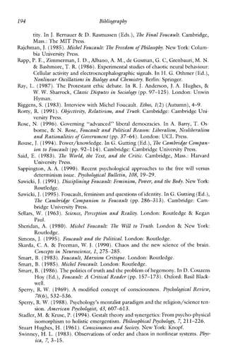 194 Bibliography
tity. In J.Bernauer & D. Rasmussen (Eds.), The Final Foucault. Cambridge,
Mass.: The MIT Press.
Rajchman, J.(1985).Michel Foucault: The Freedom of Philosophy. New York:Colum-
bia University Press.
Rapp, P.E., Zimmerman, I. D., Albano, A. M,,de Gusman, G. C, Grenbauri, M. N.
& Bashmore, T. R. (1986).Experimental studies of chaotic neural behaviour:
Cellular activity and electroencephalographic signals. In H. G. Othmer (Ed.),
Nonlinear Oscillations in Biology and Chemistry.Berlin: Springer.
Ray, L. (1987). The Protestant ethic debate. In R. J. Anderson, J. A. Hughes, &
W. W. Sharrock, Classic Disputes in Sociolo&y (pp.97-125). London: Unwin
Hyman.
Riggens, S. (1983).Interview with Michel Foucault. Ethos, 1(2)(Autumn),4-9.
Rorty,R. (1991). Objectivity, Relativism, and Truth. Cambridge:Cambridge Un-
versity Press.
Rose, N.(1996). Governing“advanced”liberaldemocracies. In A.Barry, T. Os-
borne, & N.Rose, Foucault and Political Reason: Liberalism, Ncoliberalism
and Rationalities of Government(pp. 37-64). London: UCL Press.
Rouse, J.(1994).Power/knowledge. In G. Gutting (Ed.),The Cambridge Compan-
ion to Foucault (pp. 92-114). Cambridge: Cambridge University Press.
Said, E. (1983). The World,the Text, and the Critic. Cambridge, Mass.:Harvard
University Press.
Sappington, A.A. (1990). Recentpsychologicalapproaches to the freewillversus
determinism issue. Psychological Bulletin, 108, 19-29.
Sawicki,J.(1991).Disciplining Foucault: Feminism,Power, and the Body.New York:
Routledge.
Sawicki,J.(1995).Foucault,feminism andquestionsofidentity. InG.Gutting (Ed.),
The Cambridge Companion to Foucault (pp.286-313). Cambridge: Cam-
bridge University Press.
Sellars, W. (1963). Science, Perception and Reality. London: Routledge & Kegan
Paul.
Sheridan, A. (1980). Michel Foucault: The Will to Truth. London & NewYork:
Routledge.
Simons, J.(1995).Foucault and the Political.London: Routledge.
Skarda, C. A. & Freeman, W. J. (1990). Chaosand the newscience of the brain.
Smart, B. (1983).Foucault, Marxism Critique. London: Routledge.
Smart, B. (1985).Michel Foucault. London: Routledge.
Smart,B. (1986).The politicsoftruth and the problem ofhegemony. InD. Couzens
Hoy (Ed.),Foucault: A Critical Reader (pp. 157-173). Oxford: Basil Black-
well.
Sperry, R.W. (1969).Amodifiedconcept of consciousness. Psychological Review,
Sperry, R.W. (1988).Psychology’s mentalist paradigm and thereligion/science ten-
Stadler, M. & Kruse, P.(1994).Gestalt theory and synergetics: From psycho-physical
Stuart Hughes, H. (1961). Consciousness and Society. New York: Knopf.
Swinney, H. L. (1983).Observations of order and chaos in nonlinear systems. Phys-
Concepts in Neuroscience, 1,275-285.
76(6), 532-536.
sion. American Psychologist,43, 607-61 3.
isomorphism to holistic emergentism. Philosophical Psychology, 7, 211-226.
ica, 7, 3-15.
 
