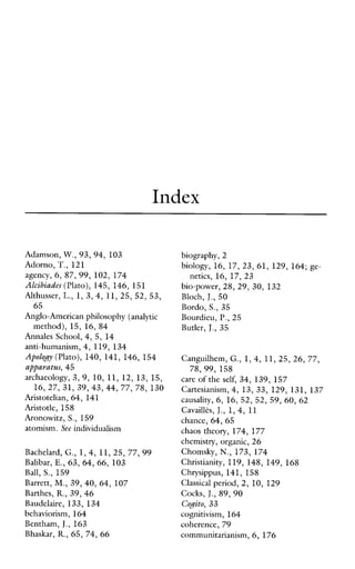 Index
Adamson, W., 93, 94, 103
Adorno, T.,121
agency, 6, 87, 99, 102, 174
Alcibiades (Plato), 145, 146, 151
Althusser, L., 1, 3,4, 11,25, 52, 53,
65
Anglo-American philosophy (analytic
method), 15,16,84
Annales School, 4, 5, 14
anti-humanism, 4, 119, 134
Apology (Plato), 140, 141, 146, 154
apparatus, 45
archaeology, 3,9,10, 11,12,13,15,
16, 27, 31, 39, 43, 44, 77, 78, 130
Aristotelian, 64, 141
Aristotle, 158
Aronowitz, S., 159
atomism. See individualism
Bachelard, G., 1, 4, 11,25, 77, 99
Balibar, E., 63, 64, 66, 103
Ball, S., 159
Barrett, M,,39, 40, 64, 107
Barthes, R.,39, 46
Baudelaire, 133,134
behaviorism, 164
Bentham, J.,163
Bhaskar, R.,65, 74, 66
biography, 2
biology, 16,17,23,61,129,164; ge
bio-power, 28, 29, 30, 132
Bloch, J.,50
Bordo, S., 35
Bourdieu, P,,25
Butler, J., 35
netics, 16, 17, 23
Canguilhem, G., 1,4, 11,25, 26, 77,
care of the self, 34, 139, 157
Cartesianism, 4,13,33,129,131,137
causality, 6, 16, 52, 52, 59, 60, 62
CavaillPs, J.,1,4, 11
chance, 64, 65
chaostheory, 174,177
chemistry, organic, 26
Chomsky, N.,173,174
Christianity, 119,148,149,168
Chrysippus, 141,158
Classicalperiod, 2, 10, 129
Cocks, J.,89, 90
Cogito, 33
cognitivism, 164
coherence, 79
communitarianism, 6, 176
78,99, 158
 