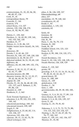198 Index
constructionism, 31, 32, 33, 56, 58,
Cook, D., 31
correspondence theory, 79
Courcelle, P., 141
creativity, 174
critical theory, 11 3, 137
criticism, 133, 134, 136, 174
Croce, B., 92, 96, 97, 103
Darwin, C., 135, 163
Davidson, A., 16, 43, 85, 139, 141,
142, 143, 145, 158
Davidson, D., 77
Deleuze, G., 3, 81, 86, 125
Delphic maxim (knowthyself), 34, 145,
democracy, 2 0
Derrida, J.,6, 45, 46, 123
Descartes, R., 146, 147, 149, 150, 158
determinism, 6, 16, 50, 63, 177
dialcctical method, 16, 51, 53, 65, 110
dij@ance, 46
difference, 64, 65, 108, 109, 132, 176,
discourse, 9 , 10, 11, 12, 17, 40, 41,
discourse/practice, 68, 108
discursive systems, 10, 11, 13, 23, 27,
dispotzx 45, 130
Dreyfus, H., 23, 24, 26, 40, 49, 130,
131, 137; and P. Rabinow, 2, 39,
85, 86, 124
Dumt-zil, G., 139
Durkheim, E.,2, 162
Ecole Normale Suptrieure, 3
education, 5, 6, 99, 132, 153, 159,
educationalpsychology, 160, 161
educationalresearch, 159, 169
Engels, F., 50
Enlightenment,4, 23, 64, 65, 114,
Epicureans, 141, 156, 158
episteme, 10, 11, 13, 61, 75, 78
ethicaltechniques, 154
68, 69, 97, 126
146
177
42, 61, 77, 109
28, 42, 44, 45, 61, 76, 127
169, 161
121, 136, 157
ethics, 3, 34, 136, 139, 157
Ethnomethodology, 69
ethos,157
essentialism, 13, 79, 128, 161
evcntalization, 61, 62
Ewald, F., 83
existentialism, 1, 119, 131
exteriority, 62
family, 6 3
feminism, 34
feudalism, 20
Fisk, M,,94
Flynn, T.,44, 76, 79, 173
Fontana, B., 103
Frank, M., 10
Frankfurt School, 114, 121, 123
Fraser, N., 91
freedom, 6, 99, 100, 134, 135, 171,
FrenchRevolution, 116
Freud, S., 52, 124, 125, 128, 129, 164
Freudo-Marxists, 126, 128, 129
Galton, F., 132, 163
gender, 58
genealogy, 3, 9, 12, 13, 14, 15, 16, 32,
generalhistory, 59
Geras, N.,108, 109
Giroux, H., 159
globalization, 110
Gordon, C., 54
Gore, J., 160
governmentality, 28, 29, 30, 102, 105,
Gramsci, A., 5, 6, 35, 52, 77, 89, 110
Greco-Roman, 34, 143, 158
Greeks, 3, 5, 6, 34, 124, 139, 157
Grosz, E., 64
Gutting, G., 25, 78, 81, 82
Habermas, J.,1 , 5, 71, 72, 73, 75, 80,
114, 121, 122, 123, 124, 127
Hacking, I., 56, 57, 64, 67, 68, 74,
76,77, 142, 143
Hadot, P,, 139, 141, 142, 156, 157
Haraway, D., 35, 86
177
39, 40, 41,42, 43, 44, 77
166
 