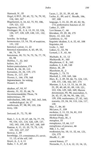 Index 199
Hartsock, N., 35
Hegel, G.W.F., 59, 65, 72, 74, 7 9 , 9 2 ,
114, 143, 167
Hegelianism, 6, 16, 62, 75, 93, 106,
119, 121, 122
hegemony, 52, 89, 110
Heidegger, M,, 3, 4, 13, 31, 33, 124,
126, 127, 128, 129, 130, 131, 132,
134
heredity. See biology
hermeneutics, 13, 14, 78;of suspicion,
historicalapriori, 11, 22
historical materialism, 6, 43, 49, 55,
historicism, 10, 73, 74, 75,76, 77, 79,
Hobbes, T.,32, 163
holism, 16, 17
holism-particularism, 174
Holub, R.,34, 35, 115
humanism, 24, 34, 119, 175
Hume, D., 117, 119
Hunter, I., 166, 170, 168
huponzntkaatu. See writing
Husserl, E., 150
idealism, 67, 93, 97
identity, 31, 32, 35, 64, 74
Incommensurability Thesis, 74
indeterminacy, 79
individualism, 160, 161, 162, 163, 164;
intellectuals, 97, 98, 99, 135, 136
irony, 136
Janicaud, D., 72, 75, 80
131, 132
66, 74, 78
8 2 , 9 8
methodological, 16, 17
Kant, I.,5, 6, 33, 67, 68, 76, 77,79,
93, 114, 121, 124, 126, 129, 137,
142, 143, 150, 158, 167, 168, 169
121, 122, 127, 157
Kantian, 4, 11, 13, 33, 73, 75, 119,
Kenway, J.,X9
knowledge, 13; connaissanceJ 1;savoir,
KoyrC, A., 1, 4, 11
Kuhn, T.S., 67, 6 8
11, 12; of theself, 145
Lacan, J.,25, 31, 39, 45,46
Laclau, E., 89; and C. Mouffe, 106,
107, 108
language, 5, 15, 32, 39, 45, 82, 96,
173; performative hnction of, 32
Lather, P,,159
Levi-Strauss, C.,46
liberalism, 19, 29, 30, 175
liberty, 13, 143, 144
Lichtheim, G., 9 3
linguisticidealism, 5, 6, 32, 45, 108
linguistics, 64
Locke, J.,163
Lukics, G., 52, 94
Lyotard, J.F., 45, 46
Machado, R.,11, 12
Machiavelli, N.,103
Macpherson, C. B., 163
madness, 2, 3, 60, 140
Mahon, M,, 39
Mannheim, K., 2
Margolis, J.,73, 75
Marshall, J.,159, 165, 166
Marx, K., 2, 49, 50, 66, 74, 124, 125,
130, 131, 136, 162, 167, 174
Marxism, 3, 5,6, 13, 15, 16, 19, 20,
21, 29, 49, 69, 81, 89, 110, 121,
123, 126, 129, 160, 169; Marxist
determinism, 95, 96; materialism, 5,
24, 42, 57, 58, 94, 95, 106, 131,
139, 158; mathematics, 27, 82, 163;
maturity, 23, 24, 34, 115, 116, 117,
136
May, T.,84, 85
McLaren, P,, 159
medicine, 2, 11, 23, 24, 81, 153
mentaltesting, 161
Merleau-Ponty, M,,1
metaphor, 15
metaphysics, 13, 66, 117
metaphysics of presence, 46
Mill,J. S., 163
modernism/ity, 10, 11, 32, 64, 121,
124, 175
Mouffe, C., 89
naturalhistory, 17
Nietzsche, F., 2, 3, 4, 12, 13, 14, 15,
 