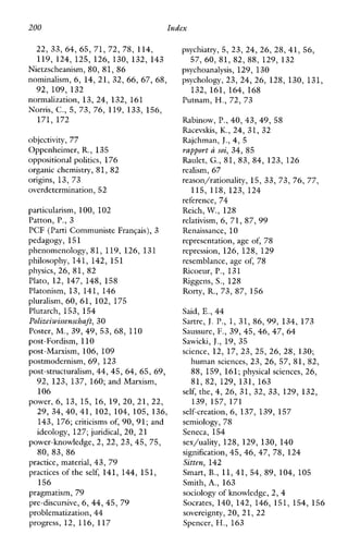 200 Index
22, 33, 64, 65, 71, 72, 78, 114,
119, 124, 125, 126, 130, 132, 143
Nietzscheanism, 80, 81, 86
nominalism, 6, 14, 21, 32, 66, 67, 68,
normalization, 13, 24, 132, 161
Norris, C., 5, 73, 76, 119, 133, 156,
92, 109, 132
171, 172
objectivity, 77
Oppenheimer, R., 135
oppositional politics, 176
organic chemistry, 81, 82
origins, 13, 73
overdetermination,52
particularism, 100, 102
Patton, P,, 3
PCF (Parti Communiste Frangais), 3
pedagogy, 151
phenomenology, 81, 119, 126, 131
philosophy, 141, 142, 151
physics, 26, 81, 82
Plato, 12, 147, 148, 158
Platonism, 13, 141, 146
pluralism, 60, 61, 102, 175
Plutarch, 153, 154
Polizeiwissenscbaft, 30
Poster, M,, 39, 49, 53, 68, 110
post-Fordism, 110
post-Marxism, 106, 109
postmodernism, 69, 123
post-structuralism, 44, 45, 64, 65,69,
92, 123, 137, 160; andMarxism,
106
power, 6, 13, 15, 16, 19,20, 21, 22,
29, 34, 40, 41, 102, 104, 105, 136,
143, 176; criticisms of, 90, 91; and
ideology, 127; juridical, 20, 21
power-knowledge, 2, 22, 23, 45, 75,
80, 83, 86
practice, material,43, 79
practices of the self, 141, 144, 151,
pragmatism, 79
pre-discursive,6, 44, 45, 79
problematization,44
progress, 12, 116, 117
156
psychiatry,5, 23, 24, 26, 28, 41, 56,
psychoanalysis, 129, 130
psychology, 23, 24, 26, 128, 130, 131,
132, 161, 164, 168
Putnam, H., 72, 73
Rabinow, P,, 40, 43, 49, 58
Racevskis, K., 24, 31, 32
Rajchman, J.,4, 5
rapport a soi, 34, 85
Raulet, G., 81, 83, 84, 123, 126
realism, 67
reason/rationality, 15, 33, 73, 76, 77,
reference, 74
Reich, W., 128
relativism, 6, 71, 87, 99
Renaissance, 10
representation, age of, 78
repression, 126, 128, 129
resemblance, age of, 78
Ricoeur, P,, 131
Riggens, S., 128
Rorty, R., 73, 87, 156
Said, E., 44
Sartre, J.P,, 1, 31, 86, 99, 134, 173
Saussure, F., 39, 45,46, 47, 64
Sawicki, J., 19, 35
science, 12, 17, 23, 25, 26, 28, 130;
human sciences, 23, 26, 57, 81, 82,
88, 159, 161;physical sciences,26,
81, 82, 129, 131, 163
self, the, 4, 26, 31, 32, 33, 129, 132,
139,157, 171
self-creation,6, 137, 139, 157
semiology, 78
Seneca, 154
sex/uality, 128, 129, 130, 140
signification,45, 46, 47, 78, 124
Sitten, 142
Smart, B., 11,41, 54, 89, 104, 105
Smith, A., 163
sociology of knowledge, 2, 4
Socrates, 140, 142, 146, 151, 154, 156
sovereignty, 20, 21, 22
Spencer, H., 163
57, 60, 81, 82, 88, 129, 132
115, 118, 123, 124
 