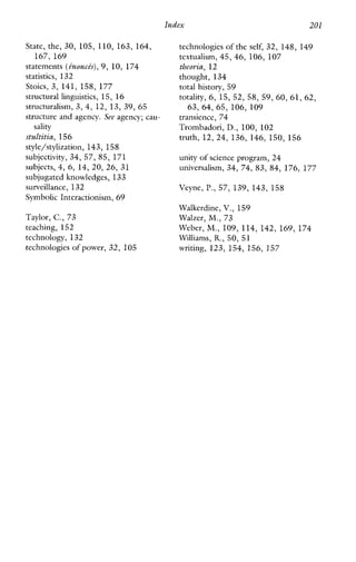 Index 201
State, the, 30,105, 110, 163,164,
167,169
statements (inonch),9, 10, 174
statistics, 132
Stoics, 3,141,158,177
structural linguistics, 15, 16
structuralism, 3,4,12,13,39,65
structure and agency. See agency; cau-
stultitia, 156
style/stylization, 143, 158
subjectivity, 34, 57, 85, 171
subjects, 4,6,14,20,26, 31
subjugated knowledges, 133
surveillance, 132
Symbolic Interactionism, 69
Taylor, C., 73
teaching, 152
technology, 132
technologies of power, 32, 105
sality
technologies of the self, 32, 148, 149
textualism, 45, 46, 106, 107
tbeovia, 12
thought, 134
total history, 59
totality, 6, 15, 52, 58, 59, 60, 61, 62,
63,64,65,106,109
transience, 74
Trombadori, D., 100, 102
truth, 12, 24,136,146,150,156
unity of science program,24
universalism, 34,74,83,84,176,177
Veyne, P., 57,139,143,158
Walkerdine, V., 159
Walzer, M,,73
Weber, M.,109, 114, 142, 169, 174
Williams, R.,50, 51
writing, 123,154,156,157
 