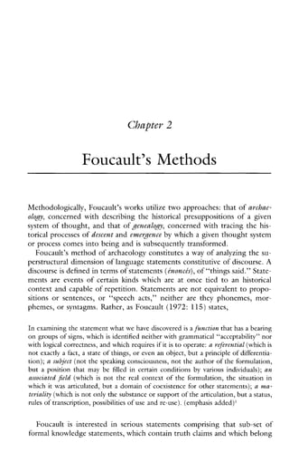 Chapter 2
Foucault’s Methods
Methodologically, Foucault’s works utilize two approaches: that of archae-
olo~y,concernedwithdescribingthe historical presuppositionsofagiven
system of thought, and that of JenealoJy, concerned with tracing the his-
torical processes of descent and enzeryence by which a given thought system
or process comes into being and is subsequently transformed.
Foucault’s method of archaeology constitutes a way of analyzing the su-
perstructural dimension of language statements constitutive of discourse. A
discourse is defined in terms of statements(tnoncts), of “things said.” State-
mentsareevents of certainkmdswhichareatoncetied to anhistorical
context and capable of repetition. Statements are not equivalent to propo-
sitionsorsentences,or“speech acts,” neither are theyphonemes,mor-
phemes, or syntagms. Rather, as Foucault (1972: 115) states,
In examining the statement what we have discovered is afunction that has a bearing
on groups of signs, which is identified neither with grammatical “acceptability” nor
with logical correctness, and which requires ifit is to operate: a referential (whichis
not exactly a fact, a state of things, or even an object, but a principle of differentia-
tion); a subject (not the speaking consciousness, not the author of theformulation,
but a position that may befilled in certainconditions byvariousindividuals); an
associated jield (which is not the real context of the formulation, the situation in
which it was articulated, but a domain of coexistence for other statements); a ma-
teriality (which isnot only the substance or support of thearticulation, but a status,
rules of transcription, possibilities of use and re-use).(emphasisadded)’
Foucault is interestedinseriousstatementscomprisingthatsub-set of
formal knowledge statements, which contain truth claims and which belong
 