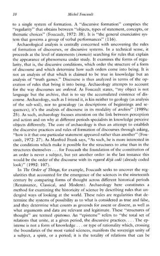10 Michel Foucault
to a singlesystem offormation. A “discursiveformation”comprisesthe
“regularity” that obtains between “objects, typesof statement, concepts, or
thematic choices” (Foucault, 1972: 38). It is “thegeneralenunciative sys-
tem that governs a group of verbal performances” (116).
Archaeological analysis is centrally concerned with uncovering the rules
offormation of discourses, or discursivesystems. In a technical sense, it
proceeds at the level of statements (Lnoncts)searching for rules that explain
the appearance of phenomena under study. It examines the forms of regu-
larity, that is, the discursive conditions, which order the structure of a form
of discourse and which determine how such orders come into being. It is
not an analysis ofthatwhich is claimed to betrueinknowledgebutan
analysis of “truth games.” Discourse is thus analyzed in terms of the op-
eration of rules that bring it into being. Archaeology attempts to account
forthe way discoursesare ordered. As Foucaultstates,“myobject is not
languagebutthearchive,that is to say theaccumulatedexistenceof dis-
course. Archaeology, suchas I intend it,is h n neither to geology(asanalysis
ofthesub-soil),nor to genealogy (as descriptionsofbeginningsand se-
quences); it’s the analysis of discourse in its modality of archive” (1989a:
25). As such, archaeology focuses attention on thelink between perception
and action and on why at different periods specialists in knowledge perceive
objects differently. The core of archaeology is thus an attempt to establish
the discursive practicesand rules of formation of discourses through ashng,
“how is it that oneparticular statement appeared rather than another” (Fou-
cault, 1972: 27).As Manfred Frank says, “As such, he is more interested in
the condtions whichmake it possible for the structures to arise than in the
structures themselves ...for Foucault the foundation of the constitution of
an order is never a subject, but yet another order: in the last instance this
would be the order of the discourse with itsregard diju codt(already coded
look)”(1992: 107).
In The Order of Things, for example, Foucault seeks to uncover the reg-
ularities that accounted for the emergence of the sciences in the nineteenth
century by comparing forms of thought across different historical periods
(Renaissance, Classical, andModern).Archaeologyhereconstitutes a
method for examining the historicity of science by describing rules that un-
dergird ways of looking at the world. These rulesareregularities that de-
termine the systems of possibility as to what is considered as true and false,
and they determine what counts as grounds for assent or dissent, as well as
what arguments and data arerelevantandlegitimate.These“structuresof
thought” are termed episteunes. An “episteme” refers to“thetotalsetof
relations that unite, at a given period, the discursive practices. ...The ep-
isteme is not a form of knowledge ...or type of rationality which, crossing
the boundaries of the most varied sciences, manifests the sovereign unity of
a subject, a spirit, or a period; it is thetotalityofrelationsthatcanbe
 