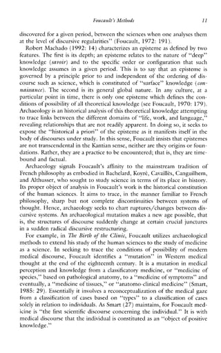 Foucault’r Methods l1
discovered for a given period, between the sciences when one analyses them
at the level of discursive regularities” (Foucault, 1972: 191).
Robert Machado (1992: 14) characterizes an episteme as defined by two
features. The first is its depth; an episteme relates to the nature of “deep”
knowledge (savoir) and to the specific orderorconfigurationthatsuch
knowledgeassumesinagivenperiod.This is to say thatanepisteme is
governed by aprincipleprior to and independent of the ordering of dis-
course such as science,which is constituted of “surface” knowledge (con-
naissance). Thesecond is itsgeneralglobalnature. In anyculture, at a
particular point in time, there is only one episteme which defines the corn
ditions ofpossibility of all theoretical knowledge (see Foucault, 1970:179).
Archaeology is an historicalanalysis of this theoretical knowledge attempting
to trace links between the different domains of “life, work, and language,”
revealing relationships that are not readily apparent. In doing so, it seeks to
expose the “historical a priori” of the episteme as it manifests itself in the
body of discourses under study.In this sense, Foucault insists that epistemes
are not transcendental in the Kantiansense, neither are they origins orfoun-
dations. Rather, they are a practiceto be encountered; thatis, they are time-
bound and factual.
Archaeology signals Foucault’s affinity to themainstreamtraditionof
French philosophy as embodied in Bachelard, Koyrt,Cavaillks, Canguilhem,
and Althusser, who sought to study science in terms of its place in history.
Its proper object of analysis in Foucault’s work is the historical constitution
of the human sciences. It aims to trace, in the manner familiar to French
philosophy,sharpbutnotcompletediscontinuitiesbetweensystemsof
thought. Hence, archaeology seeks to chart ruptures/changes between dis-
cursive systems. An archaeological mutation makes a new age possible, that
is, the structures of discourse suddenly change at certain crucial junctures
in a sudden radical discursive restructuring.
For example, in The Birth of the Clinic, Foucaultutilizesarchaeological
methods to extend his study of the humansciences to the study of medicine
as ascience. In seeking to trace theconditions of possibility ofmodern
medicaldiscourse,Foucaultidentifiesa“mutation”inWesternmedical
thought at the end of the eighteenth century. It is a mutation in medical
perception and knowledge from a classificatory medicine, or “medicine of
species,” based on pathological anatomy, to a “medicine of symptoms” and
eventually, a “medicine of tissues,” or “anatomo-clinical medicine” (Smart,
1985: 29). Essentially it involves a reconceptualization of the medical gaze
froma classification of casesbased on “types” to a classification o f cases
solely in relation to individuals. As Smart (27) maintains, for Foucault med-
icine is “the first scientific discourse concerning the individual.” It is with
medical discourse that the individual is constituted as an “object of positive
knowledge.”
 