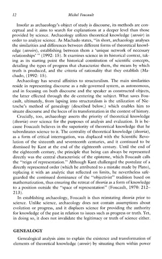 12 Machel Foucault
Insofar as archaeology’s object of studyis discourse, its methods are con-
ceptual and it aims to search for explanations at a deeper level than those
provided by science. Archaeology utilizes theoretical knowledge (savoir)in
order to analyze science. As Machado states, “in short, archaeologyanalyses
the similarities and differences between different forms of theoretical knowl-
edge (savoirs),establishingbetweenthem a ‘uniquenetworkofnecessary
relationships’ ”(1992: 15).It examines science in its historical context, tak-
ing as itsstartingpointthe historical constitutionof scientific concepts,
detailing the types of progress that characterize them, the means by which
truth is produced,andthe criteria of rationality thatthey establish (Ma-
chado, (1992: 15).
Archaeologyhas several affinities to structuralism.Themain similarities
reside in representing discourse as a rule-governed system, as autonomous,
and in focusing on both discourse and the speaker as constructed objects,
thelattereffectedthroughthede-centeringthesubject.What saves Fou-
cault,ultimately,fromlapsingintostructuralism is theutilizationofNie-
tzsche’s methodofgenealogy(describedbelow,)whichenableshimto
situate discourse and the locus of its transformation in the contextof history.
Crucially, too, archaeology asserts the priority of theoretical knowledge
(theoria)over science for the purposes of analysis and evaluation. It is be-
cause Foucault believes in the superiority of theoretical knowledge that he
subordinates science to it. Thecentrality of theoretical knowledge (theoria),
as a form of critical interrogation, wasdisplacedwiththeScientificRevo-
lutionofthesixteenthandseventeenthcenturies,anditcontinuedto be
dismissed by Ibnt at the end of the eighteenth century. Until the end of
the eighteenth century, the principle that being can always be represented
directly was the central characteristic of the episteme, which Foucault calls
the “reign of representation.” Although Kant challenged the postulate ofa
directly represented order (which he attributed to a mistake made by Plato),
replacing it withan analytic that reflected on limits, heneverthelesssafe-
guarded the continued dominance of the “objectivist” tradition based on
mathematization, thus ensuring the retreat oftheoriaas a form of knowledge
to a position outside the “space of representation” (Foucault, 1970:212-
213).
In establishing archaeology, Foucault is thus reinstating theoria prior to
science. Unlikescience,archaeologydoes notcontainassumptionsabout
evolution or progress, and it displaces science for providing the authority
for knowledge of the past in relation toissues such as progress or truth. Yet,
in doing so, it does not invalidate the legitimacy or truth of science either.
GENEALOGY
Genealogical analysis aims to explain the existence and transformation of
elements of theoretical knowledge (savoir)by situating them within power
 
