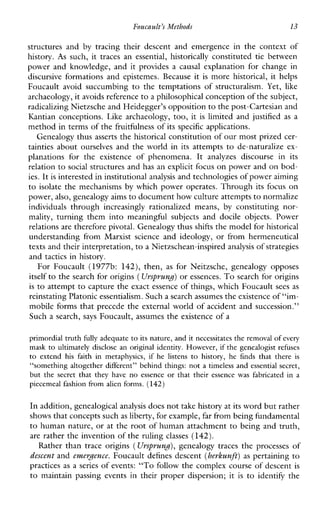 Foucault’s Methods 13
structuresand by tracingtheirdescentandemergenceinthecontextof
history. As such,it traces an essential,historically constituted tie between
powerandknowledge,anditprovidesacausalexplanationforchangein
discursiveformations andepistemes.Because it is more historical,ithelps
Foucaultavoidsuccumbing to thetemptationsofstructuralism. Yet, like
archaeology, it avoids referenceto a philosophical conception of the subject,
radicalizing Nietzsche and Heidegger’s opposition to the post-Cartesian and
Kantianconceptions.Likearchaeology, too, it is limited and justified as a
method in terms of the fruitfulness of its specific applications.
Genealogy thus asserts the historical constitution of our most prized cer-
tainties about ourselves and the world in its attempts to de-naturalize ex-
planationsfortheexistenceofphenomena. It analyzesdiscourseinits
relation to social structures and has an explicit focus on power and on bod-
ies. It is interested in institutionalanalysis and technologies of power aiming
to isolate the mechanisms by which power operates. Through its focus on
power, also, genealogy aimsto document how culture attemptsto normalize
individuals through increasinglyrationalizedmeans,byconstitutingnor-
mality,turningthemintomeaningfulsubjectsanddocileobjects.Power
relations are therefore pivotal. Genealogy thusshifts the model for historical
understandingfromMarxistscienceandideology,orfromhermeneutical
texts and their interpretation,to a Nietzschean-inspiredanalysis of strategies
and tactics in history.
ForFoucault (1977b: 142), then, as forNeitzsche,genealogyopposes
itself to the search for origins (Ursprund)or essences. To search for origins
is to attempt to capture theexact essence of things, which Foucault sees as
reinstating Platonicessentialism. Such a search assumes the existence of “im-
mobile forms that precede the external world of accident and succession.’’
Such a search, says Foucault, assumes the existence of a
primordial truth fully adequate to its nature, and it necessitatesthe removal of every
mask to ultimately disclose an original identity. However, if the genealogist refuses
to extend hisfaithinmetaphysics,ifhelistens to history, he fmds that there is
“something altogether different” behind things: not a timeless and essential secret,
butthe secret that theyhave no essence orthat their essencewasfabricatedin a
piecemeal fashion from alien forms. (142)
In addition, genealogicalanalysis does not take history atits word but rather
shows that concepts suchas liberty, for example,far from being fundamental
to human nature, or at the root of human attachment to being and truth,
are rather the invention of the ruling classes (142).
Rather than trace origins (Ursprund),genealogy traces the processesof
descent and evvcerdence. Foucault defines descent (herlzunft)as pertaining to
practices as a series of events: “TO follow the complex course of descent is
to maintainpassingevents in their proper dispersion; it is to identify the
 
