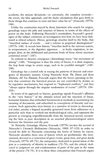 14 Michel Foucault
accidents, theminute deviations-orconversely, thecomplete reversals-
the errors, the false appraisals, and the faulty calculations that gave birth to
those things that continueto exist and have value for us” (Foucault, 1977b:
146).
Unlike the continuities traced by those historians who search for origins,
genealogy traces the jolts and surprises of history in terms of the effects of
power on the body. Following Nietzsche’s nominalism, Foucault’s geneal-
ogies of the subject constitute an investigation into how wehave been fash-
ioned as ethical subjects. Hence, genealogy attaches itself to the body, that
“inscribed surface of events ...and a volume in perpetual disintegration”
(1977b: 148).It reveals how history “inscribes itself in the nervous system,
in temperament, in the digestive apparatus ...in faulty respiration, in im-
proper diets, in the debilitated and prostrate bodyof those whose ancestors
commited errors” (147).
In contrast to descent, emergence (Entstehun.)traces “the movement of
arising” (148).“Emergence is thus the entry of forces; it is their eruption,
the leapfromwings to centerstage,eachinitsyouthfulstrength” (149-
150).
Genealogy has a central role in tracing the patterns of descent and emer-
gence of discursivesystems. CitingNietzschefrom The Dawn andfrom
Human, All Too Human, Foucault argues that the forces operating in his-
tory that constitute the historical process are not controlled by destiny or
by regulative mechanisms, but respond to “haphazard conflicts,” and they
“always appear through the singular randomness of events” (1977b: 154-
155).
In terms of its approach to history, genealogy signals Foucault’s affinities
to the“newhistory”ofthe Annales schoolandtherejectionoflinear,
humanist histories that embodied hermeneutical methods in ascertaining the
meaning of documents, and subscribed to conceptions of linearity and suc-
cession. Such approaches treat history as a narrative of events in chronolog-
ical order, assume a feigned neutrality generated more from adherence to a
particular style than to worked-out methodological rules, and represent the
present as emerging unproblematically from the historical record, recount-
ingthe facts as puredescriptioninanassumedphenomenologicalunion
between the historian and the past.
In Nietzsche, GenealoJy, Histovy, Foucault (1977b) invokes the second of
Nietzsche’s Untimely Meditations (Nietzsche,1983:57-123)inorder to
record his debt to Nietzscheconcerningtheformsofhistoryherejects.
Nietzsche identifies three uses of history which are problematic: the mon-
umental, devotedto a veneration of great events, great men, and great deeds
(Foucault, 1977b:69-72); the antiquarian, dedicated to preservation of the
past as a continuity of identity in tradition (72-75); and the critical, dedi-
cated to judgment on and condemnation of parts of the past in the name
of the present (74-75). Itis to these three conceptions that Foucault argues
 