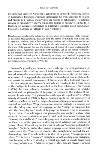 Foucault’s Methods 15
the historical sense of Nietzsche’s genealogy is opposed. Following closely
in Nietzsche’s footsteps, Foucault summarizes his own approach to reason
and history as a “critical inquiry into the history of rationality,” “a rational
critique ofrationality,” and “a contingent history of history” (1983a: 201).
Drawing on concepts elaborated by Nietzsche, Mitchell Dean summarizes
Foucault’s histories as “effective” and “critical”:
If archaeology displacesthe delirium of interpretationwith an analysisof the positivity
of discourse, then genealogy displaces both the search for ultimate foundationsand
its opposite, nihilism, with a form of patient criticism and problematisation located
in the present. Foucault’s critical history forsakesthe critique of the past in terms of
the truth of the present but not thecritical use of history of reason to diagnose the
practical issues, necessities, and limits of the present. Let us call history “effective”
to the extent that it upsets the colonisation of historical knowledge by the schemas
of a transcendental and synthetic philosophy of history, and “critical” inproportion
to itscapacity to engagein the tireless interrogation of what isheld to begiven,
necessary, natural, or neutral. (1994:20)
Foucault’sgenealogicalhistoriesthuschallengethepresuppositionsof
pasthistories, thetendencytowardtotalizingabstraction,towardclosure,
toward universalist assumptions regarding the human identity or the nature
of existence. His approachalso rejects the transcendental turn in philosophy
and asserts the radical contingency of discourses in their historical context.
Further insights into Foucault’s methods are revealed in his lecture notes
at the Colkge de France, as published in the four volumes of Dits et tcrits
(1994a).Inthesevolumes,Foucault reveals theimportanceof analytic
method and the philosophy of language in relation to the analysis of dis-
course. In one essay, “La philosophie analytique de la politique” (1994c),
initiallydelivered in 1978 inJapan,Foucault spells out the superiority of
analytical methods as used in Anglo-American philosophy compared to cl-
alectical methodology. What characterizesanalytic methods is a concern not
with the “deep structures’’ of language, or the “being” of language but
with the “everyday use” made of language in different types of discourse.
By extension,Foucaultarguesthatphilosophycan similarlyanalyze what
occurs in “everyday relations of power” and in all those other relations that
“traverse the social body.” Just as language can be seento underlie thought,
so there is a similar grammarunderlying social relationsandrelationsof
power. Hence, Foucault argues for what he calls an “analytico-political phi-
losophy.” Similarly, rather than seeing language as revealingsomeeternal
buried truth that “deceives or reveals,”themetaphoricalmethodforun-
derstandingthatFoucault utilizes is thatofagame:“Language, it is
played.” It is thus a “strategic” metaphor, as well as a linguistic metaphor,
thatFoucault utilizes to developa critical approach to societyfreedfrom
the theory of Marxism: “Relations of power,also, they are played; itis these
 