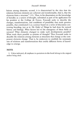 FoacaaLt’s Methods 17
lationsamongelements;second,it is characterisedby the ideathatthe
relations between elements are coherent and transformable, that is, that the
elements form a structure” (11).Thus, in his dissertation on theknowledge
of heredity as a system of thought, submitted as part of his application for
his positionat the Collkge deFrance,Foucaultseeks to describe the
changes, transformations, and conditions of possibility that made genetics
possible, that constituted it as a science based on a series of discourses con-
cerningbreeding,just as in The Order of Thingshe had done for natural
history and biology. What factors led to the emergence of these fields as
sciences? Whatelementschanged to makesuchdevelopmentspossible?
What made them possible as systems of thought? Thus Foucault seeks to
describe the relations among elementsas structures that change as the com-
ponent elements change. That is, heendeavors to establish the systematic
sets of relations and transformations that enable different forms of knowl-
edge to emerge.
NOTE
1. Unless indicated, all emphases in quotations in this book belong to the original
author being cited.
 