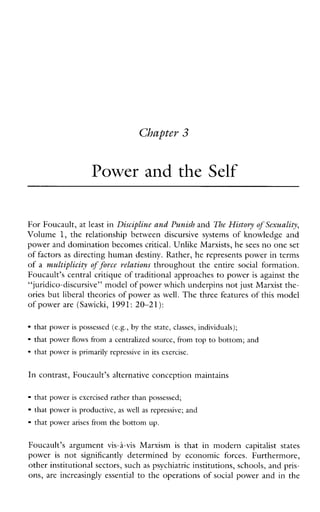 Cbaptev 3
Power and the Self
For Foucault, at least inDiscipline and Punish and The Histovy of Sexuality,
Volume 1, the relationshipbetweendiscursivesystems of knowledgeand
power and domination becomes critical. Unlike Marxists, hesees no oneset
of factors as directing human destiny. Rather, he represents power in terms
of a multiplicit?, offorce relations throughout the entire social formation.
Foucault’s central critique of traditional approaches to power is against the
“juridico-discursive” model of power which underpins not just Marxist the-
ories but liberal theories of power as well. The three features of this model
of power are (Sawich, 1991: 20-21 ):
that powerispossessed (e.g., by the state, classes, individuals);
that powerflowsfromacentralizedsource,from top to bottom; and
that power isprimarilyrepressivein its exercise.
In contrast, Foucault’s alternative conception maintains
that poweriscxcrcised rather than possessed;
that power is productive, aswellasrepressive; and
that powerarises from the bottom up.
Foucault’sargumentvis-i-visMarxism is thatinmodern capitalist states
power is not significantly determined by economicforces.Furthermore,
other institutional sectors, suchas psychiatric institutions, schools, and pris-
ons, are increasingly essential to the operations of social power and in the
 