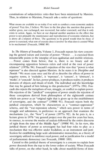 20 Michel Foucault
constitutions of subjectivities: roles that have been minimized by Marxists.
Thus, in relation to Marxism, Foucault asks a series of questions:
What means are available to us today if we seek to conduct a non-economicanalysis
of power?Very few, I believe. We have in the first place the assertion that power is
neither given, nor exchanged, nor recovered, but rather exercised, and that it only
existsinaction.Again,wehave at our disposal another assertion to the effect that
power is not primarily the maintenance and reproduction of economicrelations, but
isabovealla relation of force. The questions to be posed would then be these:if
power is exercised,what sort of exercise does it involve?In what does it consist? What
is itsmechanism? (Foucault, 1980f: 89)
In The History of Sexuality,Volume 1,Foucault repeats his view concern-
ing the general nature and exercise of power: “Power ...is exercised from
innumerable points in the interplay of non-egalitarian and mobile relations.
...Powercomesfrombelow;that is, there is no binaryand all-
encompassingoppositionbetween rulers andruledattheroot of power
relations” (197th:94).Foucault’s rejection of the view that “power is what
represses” is also directed against Marxists. As he states it in Discipline and
Punish: “We must cease once and for all to describe the effects of power in
negativeterms;it ‘excludes’, it ‘represses’, it ‘censors’, it ‘abstracts’, it
‘masks’, it ‘conceals’. In fact, power produces, it producesreality; it produces
domains of objects and rituals of truth. The individual and the knowledge
that may be gained of him belong to this production” (1977a: 194). Fou-
cault also rejects the metaphors ofwar, struggle, orconflict to explain power.
His rejection of the “juridical” conception of powerentails the rejection of
thoseconceptionsderivedfromphilosophersoftheeighteenthcentury
which saw power as an “original right that is given up in the establishment
of sovereignty, andthecontract”(1980691).Foucault rejects boththe
juridical conception,whichhecharacterizes as a “contract-oppression”
schema,andthe“war-repressionschema,”which sees powerinterms of
struggleandsubmission,inpreference toanapproachthatexaminesthe
mechanisms(i.e.,the“how”)ofpower(1977a: 92). As heputsit,in a
lecture given in 1976 “my general project over the past fewyears has been,
in essence, to reverse the modes ofanalysis followed by the entire discourse
of right from the time of the Middle Ages” (19806 95).In his view, this
juridical theory of power as sovereigntyhashadfour roles to play: as a
mechanism that waseffective under feudalism; as an instrument and justi-
fication for establishing large-scale administrative monarchies; as a theory of
sovereignty utilized to reinforce royal power; and as justification for a model
of parliamentary democracy (see Foucault, 19806 103).
Central to this juridical theory of sovereignty is a concern to explain how
power descends from the topto the lower orders of society. When Foucault
talks of power, on the other hand, he talks about manifold forms of dom-
 