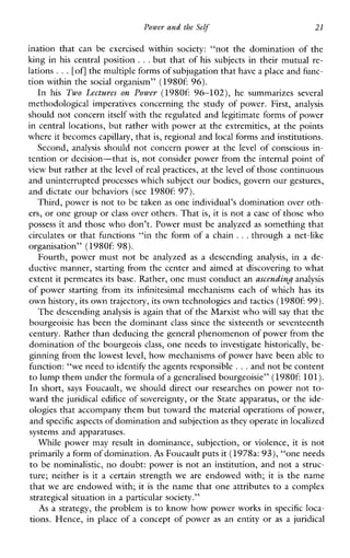 Power and the Self 21
inationthatcanbeexercisedwithin society: “notthedominationofthe
king in his central position ...but that of his subjects in their mutual re-
lations ...[ofl the multiple forms of subjugation that havea place and func-
tion within the social organism” (19806 96).
In his Two Lectures onPower (19806 96-102),hesummarizes several
methodologicalimperativesconcerningthestudyofpower.First, analysis
should not concern itself with the regulated and legitimate forms of power
in central locations, but rather with power at the extremities, at the points
where it becomescapillary, that is, regional and local forms and institutions.
Second, analysis should not concern power at the level of conscious in-
tention or decision-that is, not consider power from the internal point of
view but rather at thelevel of real practices, at thelevel of those continuous
and uninterrupted processes which subject our bodies, govern our gestures,
and dictate our behaviors (see 1980f:97).
Third, power is not to be taken as one individual’s domination over oth-
ers, or one group orclass over others. That is, it is not a case of those who
possess it and those who don’t. Power must be analyzed as somethng that
circulates or that functions “in the form of a chain ...through a net-like
organisation” (19806 98).
Fourth,powermustnotbeanalyzed as adescending analysis, in a de-
ductive manner, starting from the center and aimed at discovering to what
extent it permeates its base. Rather, one must conduct anascending.analysis
of power starting from its infinitesimal mechanisms each of which has its
own history, its own trajectory, its own technologies andtactics (19806 99).
The descending analysis is again that of the Marxist whowill say that the
bourgeoisie has been the dominant class since the sixteenth or seventeenth
century. Rather than deducing the general phenomenon of power from the
domination of the bourgeois class, one needs to investigate historically, be-
ginning from the lowestlevel, how mechanisms of power have been able to
function: “we need to identify the agents responsible ...and not be content
to lump them under the formula of a generalised bourgeoisie”(19806 101).
In short, says Foucault, we should direct our researches on power not to-
ward the juridical edifice of sovereignty, or the State apparatus, or the ide-
ologies that accompany them but toward the material operations of power,
and specific aspectsof domination and subjectionas they operate in localized
systems and apparatuses.
While power may result in dominance, subjection, or violence, it is not
primarily a form of domination.As Foucault puts it (1978a:93), “one needs
to be nominalistic, no doubt: power is not an institution, and not a struc-
ture; neither is it a certain strength we are endowed with; it is the name
that we are endowed with; it is the name that one attributes to a complex
strategical situation in a particular society.”
As a strategy, the problem is to know how power works in specific loca-
tions. Hence, in place of a concept of power as an entity or as a juridical
 