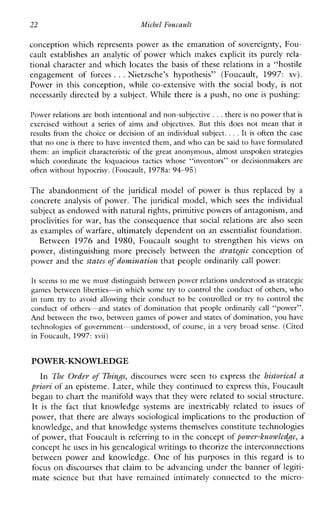 22 Michel Foucault
conception which represents power as the emanation of sovereignty, Fou-
caultestablishesananalytic of power which makes explicit itspurely rela-
tional character and which locates the basis of these relations in a “hostile
engagement of forces ...Nietzsche’shypothesis”(Foucault, 1997: xv).
Powerinthisconception,whileco-extensivewiththe social body, is not
necessarily directed by a subject. While there is a push, no one is pushing:
Power relations are both intentional and non-subjective . . .there is no power that is
exercised without aseries of aims and objectives. But this does not mean that it
results from the choice or decision of an individual subject. ...It is often the case
that no oneis there to have invented them, and whocan be said to have formulated
them: an implicit characteristic of the great anonymous, almost unspoken strategies
whichcoordinate the loquacioustacticswhose“inventors” or decisionmakersare
often without hypocrisy. (Foucault, 1978a:94-95)
The abandonment of the juridicalmodelofpower is thus replaced by a
concrete analysis of power. The juridical model, which sees the individual
subject as endowed with natural rights, primitive powers of antagonism, and
proclivities forwar,has the consequence that social relations are also seen
as examples of warfare, ultimately dependent on an essentialist foundation.
Between 1976 and1980,Foucaultsought to strengthenhis views on
power,distinguishing more precisely betweenthe strategic conception of
power and the states rf domination that people ordinarily call power:
It seems to me we must distinguish between power relationsunderstood as strategic
games between liberties-in which some try to control the conduct of others, who
in turn try to avoidallowingtheir conduct to becontrolled or try to control the
conduct of others-and states of domination that peopleordinarilycall“power”.
And between the two, between games of power and states of domination, you have
technologies of government-understood, of course, in avery broad sense. (Cited
in Foucault, 1997:xvii)
POWER-KNOWLEDGE
In The Order of Thi-yzgs,discourseswere seen to express the historical a
priori of an episteme. Later, while they continued to express this, Foucault
began to chart the manifold ways that they were related to social structure.
It is the fact thatknowledgesystemsareinextricablyrelated to issues of
power, that there are always sociological implications to the production of
knowledge, and that knowledge systems themselves constitute technologies
of power, that Foucault is referring to in the concept ofpower-knowledge, a
concept he uses in his genealogical writings to theorize the interconnections
betweenpowerandknowledge. One of his purposesinthisregard is to
focus on discourses that claim to be advancing under the banner of legiti-
matesciencebutthat have remainedintimatelyconnected to themicro-
 