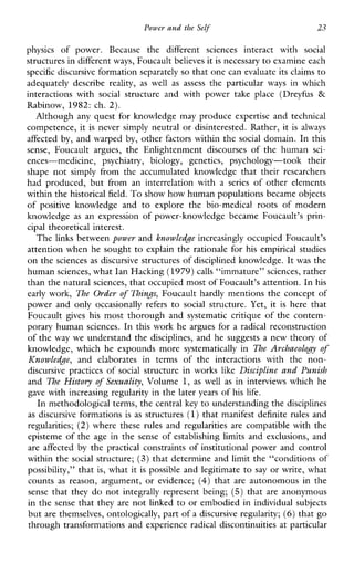 Power and the Self 23
physicsofpower.Becausethedifferentsciencesinteractwith social
structures in differentways, Foucault believes itis necessary to examine each
specific discursive formation separatelyso that one can evaluate its claims to
adequatelydescribe reality, as well as assess the particular ways inwhich
interactionswith social structureandwithpowertakeplace(Dreyfus &
Rabinow, 1982: ch. 2).
Although any quest for knowledge may produce expertise and technical
competence, it is never simply neutral or disinterested. Rather, it isalways
affected by, and warped by, other factors within the social domain. In this
sense,Foucaultargues,theEnlightenmentdiscoursesofthehuman sci-
ences-medicine,psychiatry,biology,genetics,psychology-tooktheir
shapenotsimplyfromtheaccumulatedknowledgethattheirresearchers
hadproduced,butfromaninterrelationwith a series ofotherelements
within the historical field. To show how human populations became objects
ofpositiveknowledgeand to explorethebio-medicalrootsofmodern
knowledge as anexpression ofpower-knowledgebecameFoucault’sprin-
cipal theoretical interest.
The links between power and knowledge increasingly occupied Foucault’s
attention when he sought to explain the rationale for his empirical studies
on the sciences as discursive structures of disciplined knowledge. It was the
human sciences, what Ian Haclung(1979)calls “immature” sciences, rather
than the naturalsciences, that occupied most of Foucault’s attention. In his
early work, The Order of Things, Foucault hardly mentions the concept of
powerandonlyoccasionally refers to social structure.Yet,it is herethat
Foucault gives his most thorough and systematiccritique of the contem-
porary human sciences. In this work he argues for a radical reconstruction
of the way we understand the disciplines, and he suggests a new theory of
knowledge,whichheexpoundsmoresystematicallyin The Archaeology of
Knowledge, andelaboratesintermsoftheinteractionswiththenon-
discursivepractices of social structureinworks like Discipline and Punish
and The History of Sexuality, Volume 1, as well as in interviews which he
gave with increasing regularity in the later years of his life.
In methodological terms, the central key to understanding the disciplines
as discursive formations isas structures (1)that manifest definite rules and
regularities; (2) wherethese rules and regularitiesare compatiblewiththe
episteme of the age in the sense of establishing limits and exclusions, and
are affected by the practical constraints of institutional power and control
within the social structure; (3) that determine and limit the “conditions of
possibility,” that is, what it is possible and legitimate to say or write, what
counts as reason,argument,orevidence; (4) that are autonomous in the
sensethatthey do not integrally representbeing; (5) that are anonymous
in the sense that they are not linked to or embodied in individual subjects
but are themselves, ontologically, part of a discursive regularity; (6) that go
through transformations and experience radical discontinuities at particular
 