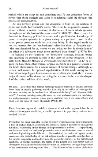 24 Michel Foucault
periods which are sharp but not complete; and (7)that constitute forms of
powerthatshapesubjectsand assist inregulating social life throughthe
process of normalization.
The link betweenpowerandthe disciplines is built on the relationof
power and truth. In Foucault’s words, “there can be no possible exerciseof
powerwithout a certaineconomyofdiscoursesoftruthwhichoperates
through and on thebasis of this association” (1980f:93). Hence, truth for
Foucault is ultimately political in nature and is predicated on knowledge of
powerstrategiesoperativein a givensociety at a particulartime. In this
sense, power promotes truth just as it does falsity. In this regard truth has
not set humans free but hasinstitutedsubjection since, as Foucault says,
“the man described for us, whom we are invited to free, is already himself
the effect of a subjection much more profound than himself” (1977a: 30).
In focusing on the “dubious” or “immature” sciences, Foucault brings
into question the possible success of the unity of science program. In his
early book Maladie Mentale et Personalid, first published in 1954,’ he ar-
gues the basic thesis that whereas organic medicine is a genuine science of
the body, there cannot be a similar science of human beings. Although, as
is now well-known, he opposed republication of this work, owing to the
form of anthropological humanism and materialism advanced, there was no
major alteration of his views concerning thesciences. As he states in chapter
1 of the revised edition of that work,
My aim ...is to show that mental pathology requires methods of analysis different
from those of organic pathology and that it is only byanartifice of language that
the same meaning can be attributed to “illnesses of the body” and “illnesses of the
mind”. A unitary pathology using the same methodsand concepts in thepsycholog-
ical and physiological domains is now purely mythical, evenif the unity of body and
mind is in the order of reality. (Foucault, 1987b: 10)
Here Foucault argues that while a theoretical, scientific approach had been
achieved in organic medicine, a parallel approach in psychiatry had not suc-
ceeded. Hence:
Psychology has never been ableto offer psychiatry what physiology gaveto medicine:
a tool of analysis that, in delimiting the disorder, makes it possible to envisage the
functional relationship of this damageto the personality as a whole. ...In psychiatry,
on the other hand, the notion of personality makes any distinction between normal
and pathological singularly difficult. ...[In medicine] the notion of organic totality
accentuates the individualityof the sick subject; it makes it possible to isolate him in
his morbid originality and to determine the particular character of his pathological
reactions. In mental pathology, the reality of the patient does not permitsuchan
abstraction and each morbid individuality must beunderstood through thepractices
of the environmentwith regard to him. ...The dialecticof the relations of the indi-
 