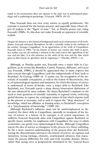Power and the Self 25
vidual to his environment does not operate in the same way in pathological physi-
ology and in pathological psychology. (Foucault, 1987b: 10-13)
ThusFoucaultdoesnot vieweveryscience as equallyproblematic.His
cynicism is reserved for the human sciences, and especially those whose ob-
jectof analysis is the “figure of man.” Yet, as Dreyfus points out, citing
Foucault (198Sc: 3), this does not make Foucault an opponent of scientific
realism:
Despite his interest inthe historical background and social consequencesof all truth-
claims,Foucaultremained throughout hislife a scientificrealist in the tradition of
his teacher,Georges Canguilhem. In an appreciationof the workof Canguilhem,
Foucault wrote in 1985: “in the history of science one cannot take truth as given,
but neither can one do without a relation to the truth and to the opposition of the
true and the false. It is thisreference to the order of the true and the falsewhich
gives to that history its specificity and its importance.” (Dreyfus, 1987b:x-xi)
Although, as Dreyfuspointsout,Foucaultowes a majordebttoCan-
guilhem, as do writers like Bourdieu, Castels, Passeron, Althusser, and Lacan
(seeFoucault, 19801),it should be appreciated that in many respects this
debt extends through Canguilhem (andalso independently of him) back to
Bachelard. As Gutting (1989: ch. 1)points out, his recognition of the his-
toricity of scientific conceptions, as well as the notion of discontinuity, that
is, of epistemological ruptures and mutations,by which the history of science
is understoodintermsofbreaks,owesamajordebttoBachelard.Like
Bachelard, too, Foucault rejects a sharptheory/observationdistinction of
the sort advanced by naive realisms. He shares Bachelard’s emphasis on the
need to treat questions of scientific rationality in regional terms, eschewing
global theories;to expose the contingent nature of that which imposesitself
in the present as necessary; and to seek to expose the “deep structures” of
knowledge, which has affinities, as Gutting notes, to Bachelard’s conception
of a “psychoanalysis of knowledge” (1989: 53).
AlthoughBachelard’sinfluencemustnot be underemphasizedor dis-
counted, the direct debt to Canguilhem, especially to treatment of the his-
toryofscience as ahistoryofitsconcepts, is ofcentralimportance.In
addition, Foucault frequently sides with Canguilhem against Bachelard on
specific issues; notably, he emphasizes with Canguilhem the ways in which
continuities can persist over epistemological breaks. Although Canguilhem
rejects the idea of science as emergence in the process of a linear unfolding,
he has a more nuanced understandmg of theprocessthandidBachelard,
tracing the discontinuities internal to the history ofscience: its ruptures and
mutations, wrong turnings, obstacles, unanticipated advances, that charac-
terizetheprocess differently foreachandevery scientific domain. Hence,
rather than seeing error as progressivelyeliminated by the“naturalforces
 