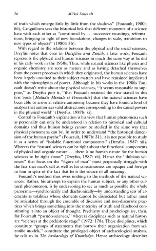 26 Michel Foucault
of truth which emerge little by little from the shadows” (Foucault, 19801:
56),Canguilhem sees the historical link that different moments of a science
have with each other as “constituted by ...successive recastings, reforma-
tions, bringing to light of new foundations, changes inscale, transitions to
new types of objects” (19801: 56).
With regard to the relations between the physical and the social sciences,
Dreyfusnotesthatevenin Discipline and Punish, a later work,Foucault
represents the physical and human sciences in much the same way as he did
in his early work in the 1950s. Thus,while natural sciences like physics and
organicchemistry are seen as matureand as havingdetachedthemselves
from the power processes in which they originated, the human sciences have
been largely unsuited to their subject matters and have remained implicated
with the microphysics of power. Although in his works in the 1980s Fou-
cault doesn’t write about the physical sciences, “it seems reasonable to sup-
pose,” as Dreyfusputsit,“thatFoucaultretainedthe view statedinthis
first book [Maludie Mentale et PersonalitL] thatthenaturalscienceshave
been able to arrive at relative autonomy because they have found a level of
analysis that authorizesvalid abstractions correspondingto the causal powers
in the physical world” (Dreyfus, 1987b: xi).
Central to Foucault’s explanationis his view that human phenomena such
as personality can only be understood in relation to historical and cultural
domainsandthushumanbeingscannotbestudiedinthe same way that
physical phenomena can be. In order to understand “the historical dimen-
sion of the human psyche” (Foucault, 1987b:31),it is not possible to study
it as a series of “isolablefunctionalcomponents”(Dreyfus, 1987: xii).
Whereas the “natural sciences can be right about the functional components
of physical and organic nature ...there is no human nature for the human
sciences to be right about” (Dreyfus, 1987: xii). Hence the “dubious sci-
ences” that focus on the “figureofman”mustperpetuallystrugglewith
the fact that man’s self as well as his consciousness are opaque and foreign
to him in spite of the fact that he is the source of all meaning.
Foucault’s method thus owes nothing to the methods of the natural sci-
ences. Rather, his attempt to explain the human subject, or any other cul-
tural phenomenon, isby endeavoring to see as much as possible the whole
panorama-synchronically and diachronically-by understanding sets of el-
ements as totalities whose elements cannot be dissociated but rather must
be articulated through the ensemble of discursive and non-discursive prac-
tices which brings something into the interplay of truth and falsehood con-
stituting it into an object of thought. Psychiatry and psychology are, then,
for Foucault “pseudo-sciences,” whereas disciplines such as natural history
are “sciences at the prehistoric stage” (1972:178).These disciplines, which
constitute “groups of statements that borrow their organization from sci-
entific models,” constitute the privileged object of archaeological analysis,
he tellsus in The Archaeology of Knowledge. Hencearchaeologydescribes
 