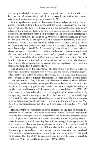 Power and the Self 27
and analyzes disciplines that are “not really sciences ...which tend to co-
herenceanddemonstrativity,whichareaccepted,institutionalized,trans-
mitted and sometimes taught as sciences” (178).
In tracing the emergence of discourses of knowledge, including the sci-
ences, Foucault distinguishes several distinct levels of eemerpmceof a discur-
sive formation. Thefirst level he mentions is the thveshold of positivity, which
refers to the point at which a discursivepracticeachievesindividuality and
autonomy, the moment whena single systemof the formation of statements
is put into operation (1972: 186).A thveshold of episteemolodization pertains
to the point when, in the operation of a discursive formation, a group of
statements is articulated andclaims to validate (even if unsuccessfully) norms
of verification andcoherence,andwhenit exercisesa dominant function
overknowledge(186-187). A threshold of scientificity is crossedwhen a
discursive system obeys formal criteria and when its statements comply with
the laws and rulesfor theconstructionofpropositionsand so on (1972:
187).And a threshold of fovemalization is passed when a scientific discourse
is able, in turn, to define and proscribe axioms necessary to it, the elements
that it uses, thepropositionalstructuresthatarelegitimateto it, and the
transformations that it accepts (187).
The chronology of the emergence of these levels is neither regular nor
homogeneous; hence itis not possible to divide the history of human knowl-
edge neatly into differentstages.Moreover, not all discursive formations
pass through all thesedifferentthresholds, so thereare no “naturalstages
...ofmaturation.” Yet, it is the“distribution i n time of thesedifferent
thresholds,theirsuccession,theirpossiblecoincidence (or lack of it), the
way in which they may govern one another, or become implicated withone
another, the conditions in which, in turn, they are established”(1972: 187)
that constitutes Foucault’s theoretical description of his own endeavor. By
recognizing that discursive practices have their own levels, thresholds, rup-
tures, and the like, he avoids chronological description or the imputation of
a single linear process of emergence in which all the complexities are “re-
duced to the monotonous act of an endlessly repeated foundation” (1972:
188).
Hence, central to Foucault’s analytic endeavor is the task of tracing the
emergenceofvarious discursive formations acrossdifferentthresholds,
showing how concepts develop, are purified and accredited scientific status,
how a region of experience is accorded scientific status or constituted as a
scientific domain, as well as tracing how science emerges froma pre-scientific
domain or level. Foucault sees mathematics as the onlyscienceforwhich
one can neither distinguish these different thresholds or shifts, as “the only
discursive practice to have crossed at one and the same time the thresholds
of positivity, epistemologization, scientificity, and formalization,” although
he concedes that the ability to analyze it thus is partly because its establish-
ment is so “littleaccessible to analysis” (1972: 188).
 