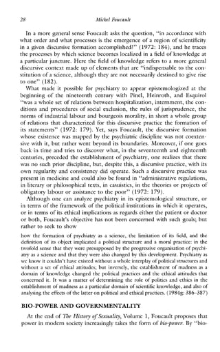 28 Michel Foucault
In a more general sense Foucault asks the question, “in accordance with
what order and what processes is the emergence of a region of scientificity
in a given discursive formation accomplished?’’ (1972: 184), and he traces
the processes by which science becomes localized in a field of knowledge at
a particular juncture. Here the field of knowledge refers to a more general
discursive context made up of elements that are “indispensable to the con-
stitution of a science, although theyare not necessarily destined to give rise
to one” (182).
Whatmadeitpossibleforpsychiatry to appearepistemologizedatthe
beginningofthenineteenthcenturywith Pinel, Heinroth,andEsquirol
“was a whole set of relations between hospitalization, internment, the con-
ditions and procedures of socialexclusion,the rules of jurisprudence, the
norms of industrial labour and bourgeois morality, in short a whole group
of relations that characterized for this discursive practice the formation of
itsstatements’’ (1972: 179). Yet, says Foucault,thediscursiveformation
whose existence was mapped by the psychiatric discipline was not coexten-
sive with it, but rather went beyond its boundaries. Moreover, if one goes
back in time and tries to discover what, in the seventeenth and eighteenth
centuries, preceded the establishment of psychiatry, one realizes that there
was no such prior discipline, but, despite this, a discursive practice, with its
own regularity and consistency did operate. Such a discursive practice was
present in medicine and could also be found in “administrative regulations,
in literary or philosophical texts, in casuistics, in the theories or projects of
obligatory labour or assistance to the poor” (1972: 179).
Althoughonecananalyzepsychatryinitsepistemologicalstructure,or
in terms of the framework of the political institutions in which it operates,
or in terms of its ethical implications as regards either the patient or doctor
or both, Foucault’s objective has not been concerned with such goals; but
rather to seek to show
how the formation of psychiatryas a science, the limitation of itsfield,and the
definition of its object implicated a political structure and a moralpractice:in the
twofold sense that they were presupposed by the progressive organisation of psychi-
atry as a science and that they were also changed by this development.Psychiatry as
we know it couldn’t have existedwithout a whole interplayof politicalstructuresand
without a set of ethical attitudes; but inversely, the establishment of madness as a
domain of knowledgechanged the political practices and the ethical attitudes that
concerned it. It was a matter of determining the role of politics and ethics in the
establishment of madness as a particular domain of scientific knowledge, and also of
analysing the effects of the latter on politicaland ethical practices.(1984g: 386-387)
BIO-POWERAND GOVERNMENTALITY
At the end of The History of Sexuality, Volume 1,Foucault proposes that
power in modern society increasingly takes the form of bio-power. By “bio-
 