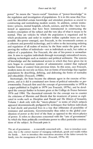 Power and the Self 29
power” he means the “macro-social” functions of “power-knowledge” in
the regulation and investigation of populations. It is in this sense that FOLI-
cault has identified certain knowledge and attendant practices as crucial to
constructing and normalizing modern society. In addition, certain institu-
tions-prisons, mental hospitals, schools, sciences, and the like-have func-
tioned as apparatusesthat have beeninstrumentalinconstructingthe
modern conception of the subject and the very idea of whatit means to be
normal.They arevehicles by whichthepopulation is organizedand by
which productivity and order in modern welfare capitalist states are made
possible. Bio-power emerged, says Foucault, in the seventeenth century as
a coherent and powerful technology, and itrefers to the increasing ordering
and regulation of all realms of society by the State under the guise of im-
proving the welfare of individuals-not as individuals as such, but rather as
subjects of a population. For Foucault, the aim of bio-power is norvnaliza-
tzon. It aims to regulate individuals through increasingly rationalized means,
utilizing technologies such as statistics and political arithmetic. The systems
of knowledge and the institutional sectorsto which they have given rise in
turnbegan to constitutesystemsofadministrativecontrolthatreplaced
harsher forms of control from previous times. In this sense, says Foucault,
modern statesdo notrely on force, but on formsof knowledge that regulate
populations by describing, defining, and delivering the forms of normality
and educability (Foucault, 1980b).
Increasingly, the State became the ultimate agent in the exercise of bio-
power, and as it did it constituted new forms of political rationality orgov-
ernvnentality. Foucault first used the concept of governmentality in 1978in
a paper published in English in 1979 (see Foucault, 1979a), and he devel-
oped the concept further in lectures given at the Colltge de France between
1976 and 1984. Thetheoreticalrationalefortheconcept was to counter
the criticisms of Marxists and liberals that his treatment of power as expli-
cated in works such as Discipline and Punish and The History of Sexuality,
Volume 1 dealt only with the “micro-physics” in terms of which subjects
appeared deterministically prefigured by techniques that fashion individuals
to leaddocileandpractical lives ina way that obliterates all possibility of
resistance andautonomy.Governmentalitythus refers to the globalcoor-
dination of power at the level of the State as opposed to the micro-physics
of power. It refers ,to discourses concerned with the “arts of government’’
by which the Statepolitically coordinates power toeffect particular construc-
tions of the subject. As Foucault puts it:
The art of government ...is essentially concerned with ...how to introduce econ-
omy, that is the correct manner of managing individuals, goods and wealth within
the family ...how to introduce this meticulous attention of the fathertowardshis
family, into the management of the state. (Foucault, 1979a: 10)
 