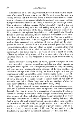 30 Michel Foucault
In his lectures on the arts of government, Foucault insists on the impor-
tance ofa series of discourses that appeared in Europe from the late sixteenth
century onwards and that provided forms of rationalization for new admin-
istrative techniques. State reasoninitially distinguished government by State
from government by the head of a family, a nobleman, ora sovereign prince.
Then a science of policing emerged (Polizeiwissenschaft) related to the aim
of completely controlling social life and seeking to adjust the happiness of
individuals to the happiness of the State. Through a complex series of po-
litical, economic, and epistemological changes, and especially the Church’s
decline in unity and influence, classical liberalism represented a new emer-
gentformofgovernmentalitythatconstitutedforFoucault a political-
epistemologicalrevolution. What hesuggests is that a genealogyofthe
modernStatesuggestedtwomodalitiesofpower,whichcan be distin-
guished in terms of the directions in relation to which power is exercised.
First are totalizing forms of power, whichare aimed at increasing the power
of the State at the level ofpopulations,andthatcharacterizethe Polizei-
wissenschaft of the ancien regime. This reason of State is based on a unity
of knowing and governing as embodied in the conception of the Stateas a
Leviathan where all that was happening in society could be maintained by
the State.
Second are individualizing forms of power, applied to subjects of State
power to which it recognizes a special responsibility, and which characterize
emergent liberal regimes. This conception questioned the unity of knowing
and governing and maintained that therationality of the State could notbe
calculative and regulative of the totality, but instead sought to situate po-
litical reason within an unstable politico-epistemological matrix. Hence lib-
eralism represented a new reason of state, and a new individualizing form
ofpowerthataimed to createsubjectsofcertain hnds. It was bothan
alternative conception o fhow things were to be and a critique of what had
gone before(Marshall,1996a;Burchell, 1996; Rose, 1996).
In developing notions of bio-power concerned with populations as aggre-
gates and ofgovernmentalityconcerned withpolitical rule and management,
Foucault alsocame to arguefor a conceptionofontologicalfreedomof
individuals through a conception of the strategic reversibility of power rela-
tions in terms ofwhichindividualsubjects, though constituted by power-
knowledgc, can utilize the techniques of power in achieving their own ends.
Such a notion ultimately makes Foucault an optimist about the possibilities
of emancipation and the ability ofpeople to direct the course of human
events, for it is through such a conception of power, together with his in-
sistence onthecontingentnature of life, thatFoucaultunderscoresthe
transformable character of the cultural formation (see Foucault, 1991a).
 