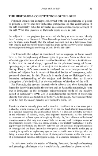 Power and the Self 31
THE HISTORICAL CONSTITUTION OF THE SELF
Foucault utilizes the concepts concerned with the problematic of power
to provideanovelandnowinfluentialperspective on the construction of
the self. Essentially, what he advocates is a social constructionist account of
the self. What this involves, as Deborah Cook states, is that:
the subject is ...not pregiven,just assex and the body or man are not “already
there” waiting to be discovered.When Foucault speaks of theformation of the sub-
ject, he means quite literally that the subject does not existasa determinate form
with specific qualities before the practices that make up the rapport a soi in different
historical periods bring it into being. (Cook, 1987:218-219)
For Foucault, the subject is constituted not in language, as Lacan would
have it, but through many different types of practices. Some of these indi-
vidualizing practices are discursive(author function); others are institutional.
In this view he stood sharplyopposed to thephenomenologyofSartre,
opposing any conception of the subject that is prior to and constitutive of
history. Hence, life’s events must be analyzed not as a consequence of the
volition of subjects but in terms of historical bodies of anonymous, rule-
governeddiscourse. In this,Foucault is much closer to Heidegger’santi-
humanistunderstanding of thesubjectandfreedomthan to Sartre’s
conception of the individual as the embodiment of freedom of the will.
For Foucault, the process through which subjects and their identities are
formed is deeply ingrained in the culture and,as Racevslus maintains,is “one
that is immanentinthedominantepistemologicalmodeofthemodern
period in particular” (1991: 23) In considering the problems of theorizing
identity formationas a function of history and language, Racevskis identifies
what he calls the major paradox of Foucault’s work, for:
Identity is what is naturally given and is therefore considered as a possession, yet it
is also that which possessesthe individual. If,on the onehand, identity isconstituted
by a personal experience and an individual history, it is also and inevitably aproduct
ofthe otherness of cultural,social, and linguisticdeterminants. As thc individual
rcconstructs and reflects upon an imaginary identity, he/she cultivates an illusion of
conscious control that only serves to occlude the aleatory and contingent nature of
this imaginary essence. Thus, in a sense, identity is our metaphysical refuge, it is the
gap between our history and History, between our self-consciousand purposeful use
of language and the Logos that makes our speech possible. We reside in this gap by
covering it up withanexplanatory system that reconciles our self-imagewith our
being, a system that has also the virtue of placing other humans within the context
of a fundamental nature, a teleological design, or a scientific paradigm. (1991:21)
In order to examine the notion of identity, Foucault, through archaeology
and genealogy, challengeswhat is traditionally considered as given and what-
 