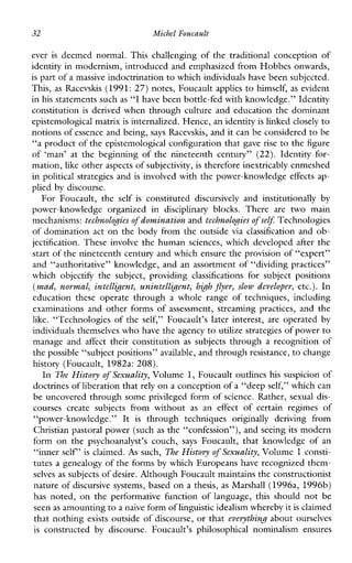 32 Michel Foucault
ever is deemednormal.Thischallengingofthetraditionalconceptionof
identity in modernism, introduced and emphasized from Hobbes onwards,
is part of a massive indoctrination to which individuals have been subjected.
This, as Racevshs (1991: 27) notes, Foucaultapplies to himself, as evident
in his statements such as “I have been bottle-fed with knowledge.” Identity
constitution is derived when through culture and education the dominant
epistemological matrixis internalized. Hence, an identityis linked closely to
notions ofessence and being, says Racevskis, and it can be considered to be
“a product of the epistemological configuration that gave rise to the figure
of‘man’atthebeginningofthenineteenthcentury”(22).Identityfor-
mation, like other aspects of subjectivity, is therefore inextricably enmeshed
in political strategies and is involved with the power-knowledge effects ap-
plied by discourse.
ForFoucault,the self is constituted discursively andinstitutionally by
power-knowledgeorganizedin disciplinaryblocks. Thereare two main
mechanisms: technologies of domination and technologies of self:Technologies
of domination act on the body from the outside via classification and ob-
jectification. These involve the human sciences, whichdeveloped after the
start of the nineteenth century and which ensure the provision of “expert”
and “authoritative” knowledge, and an assortment of “dividing practices”
whichobjectify thesubject,providing classifications forsubjectpositions
(mad, normal, intelligent, unintelligent, high jlyer, slow developer, etc.). In
educationtheseoperatethrough a wholerangeoftechniques,including
examinationsandotherformsofassessment,streaming practices, and the
like. “Technologies of the self,”Foucault’slaterinterest, are operated by
individuals themselves who have the agency to utilize strategies of power to
manageand affect theirconstitution as subjects through a recognition of
the possible “subject positions” available, and throughresistance, to change
history (Foucault, 1982a: 208).
In The History of Sexuality, Volume 1, Foucault outlines hs suspicion of
doctrines of liberation thatrely on a conception of a “deepself,” which can
be uncovered through some privileged form of science. Rather, sexual dis-
coursescreatesubjectsfromwithout as an effect ofcertainregimesof
“power-knowledge.” It is throughtechniques originally derivingfrom
Christian pastoral power (such as the “confession”), and seeing its modern
formonthe psychoanalyst’scouch, says Foucault,thatknowledgeof an
“inner self’ is claimed. As such, The History of Sexuality, Volume 1 consti-
tutes a genealogy of the forms by which Europeans have recognized them-
selves as subjects of desire. Although Foucault maintains the constructionist
nature of discursive systems, based on a thesis, as Marshall (1996a, 1996b)
hasnoted, on theperformativefunctionoflanguage,thisshouldnot be
seen as amounting to anaive form of linguistic idealism whereby itis claimed
that nothing exists outside of discourse, or that everything about ourselves
is constructed by discourse.Foucault’sphilosophicalnominalismensures
 