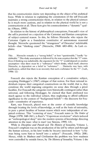 Power and the Self 33
that his constructionist claimsvary depending on the object ofhis analytical
focus. While in relation to explaining the constitution of the self Foucault
maintains a strong constructionistthesis, in relation to the physical sciences
he is much more cautious, and in relation to the physical world he is not a
constructionist atall. These facts give his constructionism a “dynamic” qual-
ity (Olssen, 1995).
In relation to thehistory of philosophical conceptions, Foucault’s view of
the self is premised on a rejection of the Cartesian and Kantian conceptions
ofsubject-centeredreason.In this, he followsNietzschewho rejects the
Cartesian Cogito as afoundationconstitutiveofautonomousreasoned
thought. Nietzsche questioned the “strangeness” of Descartes’ indubitable
beliefs-that “thinking exists” (Nietzsche, 1968: 4 8 3 4 8 4 ) . As Lashex-
plains:
This .. .Nietzsche remarksis a “strong belief,” at best “questionable,” hardly “in-
dubitable.” This shaky assumptionis followed by the non-sequitur that the“I” exists.
Even ifthinkingwas indubitable,the argument forthe “I” would depend onanother
assumption-that there must be a “substance” which thinks, which itself, observes
Nietzsche, is dependent on a beliefin“substance” ...Nietzschemayhave,with
justification, addedthat there is no necessity that such a substance be the “I”. (Lash,
1984: 12)
Foucault alsorejects theKantianconceptionof a constitutivesubject,
accepting Heidegger’s (1967) critique of that notion. For Kant rational in-
dividuals impose their categorical constructions on the world; that is, they
constitutetheworldimposingcategoriesonsensedatathrougha priori
faculties. For Foucault the categories werehistorically contingent rather than
universal, andfollowingHeidegger,heclaimedthatKantattributed too
much agency to the individual subject, thus neglecting to affordsufficient
significance to the context of “backgroundbeliefs”-the discourse for Fou-
cault-constitutive of experience.
Kant, says Foucault,placedmenatthecenterof scientific knowledge
through locating the levels of knowledge, as well as the basis of rationality,
in pure a priori faculties of human reason which were independent of em-
pirical evidence. This “centering of man,” Foucault states in The Order of
Things (1970: 340-341), is Kant’s “Copernican revolution’’ which induced
an “anthropological sleep” into the modern systems of knowledge directing
attention to the issue: what is man? (see Simons, 1995: 13).
While in Discipline and Punish and The History of Sexuality, Volume 1,
Foucault’s emphasiswas on the production of theself by others and through
the human sciences, in his later works he became interested in how “a hu-
manbeingturnshim-orherselfinto a subject”(Foucault,1982a:208).
Hence, whle in Madness and Civilisation the problem was how madmen
were controlled by outside forces, by The History of Sexuality, Volume 1the
 