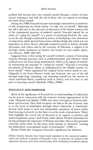 34 Michel Foucault
problem had become how one controls oneself through a variety of inner
mental techniques and with the aid of those who are expertsinrevealing
the truth about oneself.
During the 1980s Foucault became increasingly interested in anaesthetics
of self, resurrecting the Greek notion “to take care of oneself.” Although
the self is still seen as the outcome ofdiscourses of the humansciences and
oftheinstitutionalpracticesof political control,Foucaultarguedforan
ethics of “caring for oneself’ as a means of practicing freedom. He came
to see the self, though constituted by power, as developing a new dimension
of subjectivity which derived from power and knowledge but whichwas not
dependent on them. Hence, although createdby power in history, through
interactionwithothersand by thenecessityof reflection, a rapport U soi
developswhichconstitutesaninteriorandcreatesitsownunique aspect,
(seeDeleuze,1988:100-101)
Suggested here is that caring for oneself involved a notion of increasing
maturity through processes such as problematization and reflection which
could prevent one from being dominatedby others or by aspects ofoneself.
In resurrecting the principle of “caring for oneself,” Foucault is reversing
the priority of Western culture as underpinned by the Delphic maxim “to
know thyself’ which supplanted the original Greek notion based on care.
Originallyin theGreco-Romanworld, says Foucault,thecareofthe self
throughimproving,surpassing,andmasteringoneself was themannerin
whichindividuallibertyconsidereditself as ethical,and was basic to and
prior to knowing oneself (Marshall, 1996a, 1996b).
FOUCAULT AND FEMINISM
Much of thesignificance of Foucault for an understanding ofsubjectivity
can be seen in connection with the extensive feminist appropriation of his
work. Diamond and Quinby (1988)note four convergences between fem-
inism and Foucault. First, both recognize the body as the site of power, that
is, as thelocusofdominationthroughwhich subjectivity is constituted.
Second,bothpointto local andintermediateoperationsofpowerrather
than focusing exclusively on the State or on the mode of production. Third,
both highlight the crucial roleofdiscourseinitscapacity to produce and
sustain hegemonic power. And fourth, bothcriticize Western humanism for
having privilegedthe experience of Western masculineelites as they proclaim
universals about truth. In this sense, both attempt to dismantle“existing
but hithertofore unrecognised modes of domination’’ (1988: x).
Renate Holub also recognizes Foucault’s significance for feminism:
[Mlany feministtheorists have found much inspiration in the conceptualsophisti-
cation and methods of analysis of Foucault’s work. In particular, hs analysisof the
operations of power, such as his critical studiesof theinstitutions ofmedicine, prisons
 