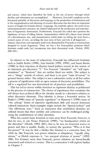 Power and the Self 35
andscience,which have identified the body as the site of power through which
docilityand submission are accomplished. . . .Moreover, Foucault’s emphasis on the
hnctional partiality of discourses and language inthe production of domination and
in the marginalization and silencingof counter-discourses has also been animportant
source of insight for feministtheory. Language, the symbolic sphere,the tools of our
intercommunicative practices are indeed implicated in the production and reproduc-
tion of hegemonic domination. Furthermore, Foucault has called into question the
legitimacy of ways of telling history, metanarratives which tella linear story instead
of a discontinuous one, and metanarratives which insist on telling the story from a
western point of view, on telling the true story of how and why it all happened. ...
Indeed, objectivity and rationality itself were dismantledby Foucault as constructions
designed to securehegemony.Theseare but a fewFoucauldianpositionswhich
feminists could easily [sic] incorporate into their theoreticalwork. (Holub, 1992:
200-201)
In relation to the issue of subjectivity, Foucault has influenced feminists
such as Judith Butler (1990), Jam Sawiclu (1991, 1995), and Susan Bordo
(1988)in their rejection of identity-based politics rooted in the notion of
anhistorical,pre-discursive “I.” For Foucault “identities” are “self repre-
sentations”or“fixations”that are neither fixed nor stable. The subject is
not a “thing” outside of culture, and there is no pure “state of nature” to
ground history either. The subjectis not a substantive entity atall but rather
a process of signification with an open system of discursivepossibilities. The
self is a regulated but not determined set of practices and possibilities.
This has led to moves within feminism to represent identity as politicized
in the process of construction. The choice of experiences that constitute the
self always have political effects for identity stands in a discursive relation to
otherdiscursiveelements.Thusidentity isalways a boundednotion.In
Butler’s (1990)sense of “parodic repetition” or Haraway’s (1990) senseof
“thecyborg”formsof repetitivesignificationdefy andexceeddominant
cultural injunctions. Such examples might include the“lipstick lesbian” and
“theeffeminateman.”Suchaninjunctionthatestablishedidentities are
cultural means that their stability and coherence can be challenged prefig-
uring the establishment of other identities.
W h a t has caused many feminists to turn away from Foucault, however, is
that he sees, to cite NancyHartsock (1990), “noheadquarterswhichset
the direction” (Holub, 1992: 201); that is, he sees no structural source to
power and thus is unable, finally, to answer the question “Who is it that
has power?” It may be that a thinker like Gramsci is a corrective here, for
while he, like Foucault, sees power relations as ubiquitous, “equally ubiq-
uitous,” as Holub expressesit, &‘areunequalrelationsofpower”(1992:
200). For GramscimorethanFoucault,powerrelations arehierarchically
structured and relatedto a source. This is a connection I will explore further
in Chapter 7.
 