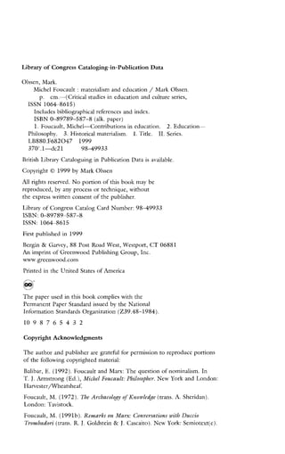 Library of CongressCataloging-in-PublicationData
Olssen, Mark.
Michel Foucault :materialism and education /Mark Olssen.
p.cm.-(Criticalstudiesineducationandcultureseries,
ISSN1064-8615)
Includes bibliographical references and index.
ISBN 0-89789-587-8 (alk. paper)
1.Foucault,Michel-Contributionsineducation.2.Education
Philosophy.3.Historicalmaterialism. 1. Title. 11. Series.
LB880.F6820471999
370'.1"dc2198-49933
British Library Cataloguing in Publication Data is available.
Copyright 0 1999 by Mark Olssen
A l l rights reserved. No portion of this book m a y be
reproduced, by any process or technique, without
the express written consent of the publisher.
Library of Congress Catalog Card Number: 9 8 4 9 9 3 3
1SBN:O-89789-587-8
ISSN:1064-8615
First published in 1999
Bergin & Garvey, 88 Post Road West, Westport, CT 06881
An imprint of Greenwood Publishing Group, Inc.
wvw.greenwood.com
Printed in the United States of America
The paper used in this book complies with the
Permanent Paper Standard issued by the National
Information Standards Organization (239.48-1984).
l 0 9 8 7 6 5 4 3 2
Copyright Acknowledgments
The author and publisher are gratehl for permission to reproducc portions
of the following copyrighted material:
Balibar, E. (1992). Foucault and Marx: The question of nominalism. In
T.J.Armstrong (Ed.), Michel Foucault: Philosopher. New York and London:
Harvester/Wheatsheaf.
Foucault, M. (1972). The Archaeology of Knowledge (trans. A. Sheridan)
London: Tavistock.
Foucault, M. (1991b). Remarks on Marx: Conversations with Duccio
Trombadori (trans. R.J.Goldstein & J.Cascaito). New York: Semiotext(c).
 