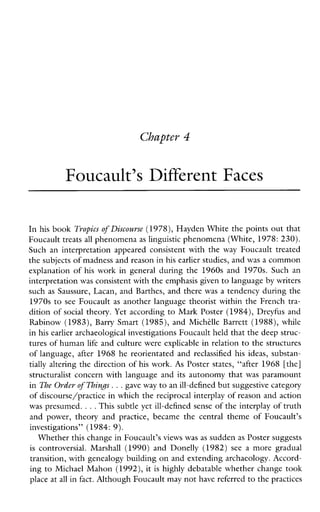Chapter 4
Foucault’s Different Faces
In his book Tropics of Discoume (1978),Hayden White the points out that
Foucault treats all phenomena as linguistic phenomena (White, 1978: 230).
Such an interpretation appeared consistent with the way Foucault treated
the subjects of madness and reason inhis earlier studies, and was a common
explanation of his workingeneralduringthe 1960s and 1970s. Suchan
interpretation was consistent with the emphasis givento language by writers
such as Saussure, Lacan, and Barthes, and there was a tendency during the
1970s to see Foucault as another language theorist within the French tra-
dition of social theory. Yet according to Mark Poster (1984), Dreyfus and
Rabinow (1983), Barry Smart (1985), and Michdle Barrett (1988), while
in his earlier archaeological investigations Foucault held that the deep struc-
tures of human life and culture were explicable in relation to the structures
of language, after 1968 he reorientated and reclassified hisideas, substan-
tially altering the direction of his work. As Poster states, “after 1968 [the]
structuralist concern with language and its autonomy that was paramount
in The Order of Things. ..gave way to an ill-defined but suggestive category
of discourse/practice in which the reciprocal interplay of reason and action
was presumed. ...This subtle yet ill-defined senseof the interplay of truth
andpower,theoryand practice,became thecentralthemeofFoucault’s
investigations” (1984: 9).
Whether this change in Foucault’s views was as sudden as Poster suggests
is controversial.Marshall (1990) andDonelly (1982) see a moregradual
transition, with genealogy building on and extending archaeology. Accord-
ing to Michael Mahon (1992), it is highly debatable whether change took
place at allin fact. Although Foucaultmay not have referredto thepractices
 