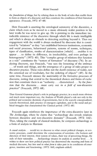 42 Michel Foucault
the foundation ofthing, but by relating them to the body of rules that enable them
to form as objects of a discourse and thusconstitute the conditionsof their historical
appearance. (Foucault, 1972:4748)
Here Foucault is asserting the ontological autonomy of the discursive, a
claim whicheven as he moved to a moreobviously realist position in his
laterworks he was never to give up. He is pointing to the immediate ine-
radicable existence of the discursive through which life is made intelligible
and which is always an obstacle to detecting anything beyond it. Thus our
engagement with the world isalways mediated by discourse that is consti-
tuted by “relations” as they “are established between institutions, economic
and socialprocesses,behaviouralpatterns,systemsofnorms,techniques,
types of classification, modes of characterization [which] ...enables it to
appear ...to defineitsdifference,itsirreducibility, andevenperhapsits
heterogeneity” (1972: 45). This “complex group of relations that function
as a rule” constitutes the “system of formation” of discourse (74). In an-
alyzingdiscourse, says Foucault,“one sees thelooseningoftheembrace
...of words and things, and the emergence of a group of rules proper to
discursive practice. These rules define not the dumbexistence of reality, nor
the canonical use of vocabulary, but the ordering of objects” (49). At the
sametime,Foucault stresses the materiali@oftheformativeprocessesof
discourse, noting that central to the theoretical choices and forms of exclu-
sion that constitute them is an “authority ...characterized ...by the func-
tion thatthediscourse ...mustcarryout in a field of non-discursive
practices” (Foucault, 1972: 68).
Thus General Grammar played a role in pedagogic practice; in a much more obvious
and much more important way, the Analysis of Wealth played a role not only in the
political and economic decisions of governments,but in the scarcely conceptualized,
scarccly theoretized, daily practice of emergent capitalism, and inthe social and po-
litical struggles that characterized the Classical period. (1972: 68)
Foucault again reinforces the importance of the extra-discursive later in
The Archaeolog?: whereheclaimsthat“archaeology also reveals relations
betweendiscursiveandnon-discursivedomains”(Foucault, 1972:162).
Thus, tahng theexample of classical medicine, he compares archaeologyas
a form of analysis to Marxism:
A causalanalysis ...would try to discover to what extent political changes, or eco-
nomic processes, could determine the consciousness of scientists-the horizon and
direction of their interest, their system of values, their way of perceiving things, the
style of their rationality. ...Archaeologysituatesitsanalysis at another level. ...It
wishes to show not how political practice has determined the meaning and form of
medical discourse, but how and in what form it takes part in its conditions of emer-
gence, insertion and functioning. (1972: 163; emphasis added)
 