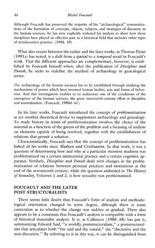 44 Michel Foucault
AlthoughFoucaulthaspreserved the majority of his“archaeological”systematiza-
tions of the formation of concepts, objects, subjects, and strategies of discourse in
the humansciences,hehasnowexplicitlywidenedhisanalysis to showhowthese
disciplineshave played an effective part in a historical field that includes other types
of nondiscursive practice. (1984: 10)
What also occurs between theearlier and the later works,as Thomas Flynn
(1991a) has noted, is a shift from a spatial to a temporal motif in Foucault’s
work. That the different approaches are complementary, however, is estab-
lished by Foucaulthimselfwhen, after thepublicationof Discipline and
Punish, he seeks to redefine themethodofarchaeologyingenealogical
terms:
The archaeology of the human sciences has to be established through studying the
mechanisms of power which have invested human bodies, acts and forms of behav-
iour. Andthisinvestigationenablesus to rediscover one of the conditions of the
emergence of the humansciences: the great nineteenth-century effort in discipline
andnormalisation. (Foucault, 1980d: 61)
In his later works, Foucault introduced the concept of problematization
as yet another theoretical device to supplement archaeology and genealogy.
To studyhistoryintermsofproblematizationinvolvesthechoiceofthe
material as a function of the givens of the problem and a focusingof analysis
on elements capable of being resolved, together with the establishment of
relations that permit a solution.
Characteristically, Foucault says that the concept of problematization has
linked all his works since Madness and Civilization. In that work, it was a
question of determining how and why at a particular moment madness was
problematized via a certain institutional practice and a certain cognitive ap-
paratus. Similarly, Discipline and Punish dealt with changes in the proble-
matizationofrelationsbetweenpersonalpracticesandinstitutionsatthe
end of the seventeenth century, while the question addressed inThe History
of Sexuality, Volumes 1 and 2, is how sexuality was problematized.
FOUCAULT AND THELATER
POST-STRUCTURALISTS
There seems little doubt that Foucault’s form of analysis and methodo-
logical orientationchanged to somedegree,althoughthere is some
contention as to whetherthechange was suddenorgradual.There also
appears to be a consensus that Foucault’s analysis is compatible with a form
of historicalmaterialist analysis. It is, as Callinicos (1988: 68) has put it,
summarizing Edward Said, “a worldly poststructuralism,” a poststructural-
ism that articulates both “the said and the unsaid,’’ the “discursive and the
non-discursive.” By referring to it in this way, it can be distinguished from
 