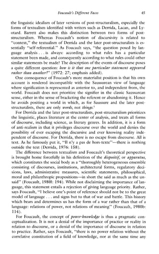 Foucault’s Diffeevent Faces 45
the linguistic idealism of later versions of post-structuralism, especially the
forms of textualism identified with writers such as Derrida, Lacan, and Ly-
otard.Barrett alsomakesthisdistinctionbetween two forms of post-
structuralism.WhereasFoucault’snotionof discursivity is related to
context,” the textualism of Derrida and the later post-structuralists is es-
sentially “self-referential.” As Foucault says, “thequestionposed by lan-
guage analysis ...is always: according to what ruleshas a particular
statement been made, and consequently according to whatrules could other
similar statements be made? The descriptionof the events of discourse poses
a quite different question: how is it that one particular statement appeared
rather than another?’ (1972: 27; emphasis added).
One consequence of Foucault’s more materialist position is that his own
account is renderedincompatiblewiththeSaussurean view oflanguage
where signification is represented as anterior to, and independent from, the
world.Foucaultdoesnotprioritizethe signifier inthe classic Saussurean
sense, either in the sense of bracketing the referent or abandoning it. Hence
he avoidspositing a worldinwhich, as forSaussure andthelaterpost-
structuralists, there are only words, not things.’
For Derrida and the later post-structuralists, post-structuralism prioritizes
the linguistic, places literature at the center of analysis, and treats all forms
of discourse, including science, as literary genres. In addition, it is a form
of anti-realism in that it privileges discourse over the world and denies the
possibility ofeverescaping the discursiveandeverknowing reality inde-
pendent of discourse. For Derrida, there is no escape from discourse. A l l is
text. As he famously put it, “I1 n’y a pas de hors-texte”-there is nothing
outside the text (Derrida, 1976: 158).
The difference between textualism and Foucault’s theoretical perspective
is brought home forcefully in his definition of the dispositiJ or apparatus,
which constitutes thesocial body as a “thoroughly heterogeneous ensemble
consistingofdiscourses,institutions,architecturalforms,regulatorydeci-
sions, laws, administrativemeasures,scientificstatements,philosophical,
moral and philanthropic propositions-in short the said as much as the un-
said” (Foucault, 19801: 194).While not disclaiming the importance of lan-
guage, t h s statement entails a rejection of giving language priority. Rather,
says Foucault, “I believe one’s point of reference should notbe to the great
model of language ...and signs but to that of war and battle. This history
which bears and determines us has the form of a war rather than that of a
language: relations of power, not relations of meaning” (Foucault, 1980b:
114).
For Foucault, the concept of power-lznowledge is thusapragmaticcon-
ceptualization. It is not a denial of the importance of practice or reality in
relation to discourse, or a denial of the importance of discourse in relation
to practice. Rather, says Foucault, “there is no power relation without the
correlative constitution of a field of knowledge, nor at the same time any
‘L
 