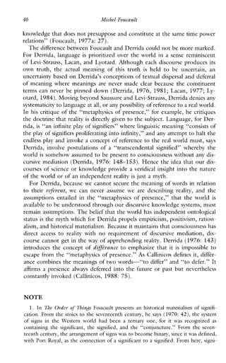 46 Michel Foucault
knowledge that does not presuppose and constitute at the same time power
relations” (Foucault, 1977a: 27).
The difference between Foucault and Derrida could not be more marked.
ForDerrida,language is prioritized over the world in a sense reminiscent
of Levi-Strauss, Lacan, and Lyotard. Although each discourse produces its
owntruth,the actualmeaningofthistruth is held to beuncertain,an
uncertainty based on Derrida’s conceptions of textual dispersal and deferral
of meaning where meanings are never made clear because the constituent
termscanneverbepinneddown(Derrida, 1976, 1981; Lacan, 1977; Ly-
otard, 1984).Moving beyond Saussure and Levi-Strauss, Derrida denies any
systematicity to language at all, or any possibility of reference to a real world.
In his critique of the “metaphysics of presence,” for example, he critiques
the doctrine that reality is directly given to the subject. Language, for Der-
rida, is “an infinite play of signifiers” where linguistic meaning “consists of
the play of signifiers proliferating into infinity,” and any attempt to halt the
endless play and invoke a concept of reference to the real world must, says
Derrida, involve postulationsof a “transcendentalsignified”wherebythe
world is somehow assumed to be present to consciousness without any dis-
cursive mediation (Derrida, 1976: 148-153). Hence the idea that our dis-
courses of science or knowledge provide a veridical insight into the nature
of the world or of an independent reality is just a myth.
For Derrida, because we cannot secure the meaning of words in relation
to their vefevent, we canneverassume we are describing reality, andthe
assumptionsentailedinthe“metaphysicsofpresence,”thattheworld is
available to be understood through our discursive knowledge systems, must
remain assumptions. The belief that the world has independent ontological
status is the myth which for Derrida propels empiricism, positivism, ration-
alism, and historical materialism. Because it maintainsthat consciousness has
direct access to reality with no requirementof discursive mediation,dis-
course cannot get in the way of apprehending reality. Derrida (1976: 143)
introduces the concept of diffLvance to emphasize that it is impossible to
escape from the “metaphysics of presence.” As Callinicos defines it, diffkr-
ance combines the meanings of two words-“to differ” and “to defer.” It
affirms a presence always deferred into the future or past but nevertheless
constantly invoked (Callinicos, 1988: 75).
NOTE
1. In The Oydcr of Things Foucault presentsanhistoricalmaterialism of signifi-
cation.From the stoics to the seventeenthcentury, he says (1970: 42), the system
of signs in the Westernworldhadbeen a ternary one, for it was recognized as
containing the significant, the signified,and the ‘Lconjuncture.”From the seven-
teenth century, the arrangement of signswas to become binary, sinceit was defined,
with Port-Royal, as the connection of a significantto a signified. From here, signi-
 
