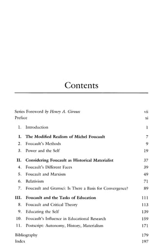 Contents
Series Foreword by Hewy A. Giroux
Preface
1.
I.
2.
3.
11.
4.
5.
6.
7.
111.
8.
9.
10.
11.
Introduction
The Modified Realism of Michel Foucault
Foucault’s Methods
Power and the Self
ConsideringFoucault as Historical Materialist
Foucault’s Different Faces
Foucault and Marxism
Relativism
Foucault and Gramsci: Is There a Basis for Convergence?
Foucault and the Tasks of Education
Foucault and Critical Theory
Educating the Self
Foucault’s Influence in Educational Research
Postscript: Autonomy, History, Materialism
Bibliography
Index
vii
xi
1
7
9
19
37
39
49
71
89
111
113
139
159
171
179
197
 