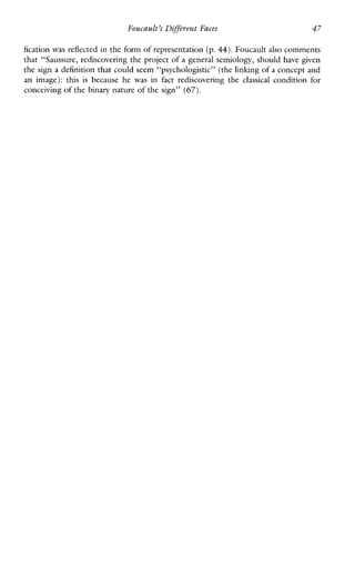 Foucault’s Diffeerent Faces 47
fication was reflected in the form of representation (p. 44). Foucault also comments
that “Saussure, rediscovering the project of a general semiology, should have given
the sign a definition that could seem “psychologistic” (the linking of a concept and
an image): this isbecause he was infactrediscovering the classical condition for
conceiving of the binary nature of the sign” (67).
 