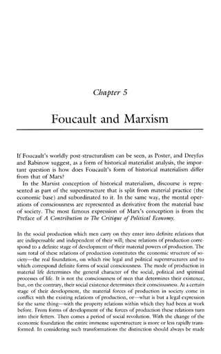 Cbaptev 5
Foucault and Marxism
If Foucault’s worldly post-structuralism can be seen, as Poster, and Dreyfus
and Rabinow suggest, as a form of historical materialist analysis, the impor-
tant question is howdoesFoucault’sformof historicalmaterialismdiffer
from that of Marx?
In the Marxistconceptionof historicalmaterialism,discourse is repre-
sented as part of the superstructure that is split from material practice (the
economic base) and subordinated to it. In the same way, the mental oper-
ations of consciousness are represented as derivative from the material base
of society. The most famous expression of Marx’s conception is from the
Preface of A Contribution to The Cyitique of Political Economy.
In the social production which men carry on they enter into definite relations that
are indispensable and independent of their will; these relations of production corre-
spond to a definite stage of developmentof their material powersof production. The
sum total of these relations of production constitutes the economic structure of so-
ciety-thereal foundation, on whichriselegal and politicalsuperstructuresand to
which correspond definite forms of social consciousness.The mode of production in
materiallifedetermines the generalcharacter of the social,politicalandspiritual
processes of life. It is not the consciousness of men that determines their existence,
but, on thecontrary, their social existence determines their consciousness. Ata certain
stage of their development, the materialforces of production insocietycomein
conflictwith the existing relationsof production, or-what is but a legal expression
for the same thing-with the property relations within which they had been at work
before. From forms of development of the forces of production these relationsturn
into their fetters. Then comes a period of social revolution. With the change of the
economic foundation the entire immense superstructureis more or less rapidly trans-
formed. In considering such transformations the distinction should alwaysbemade
 