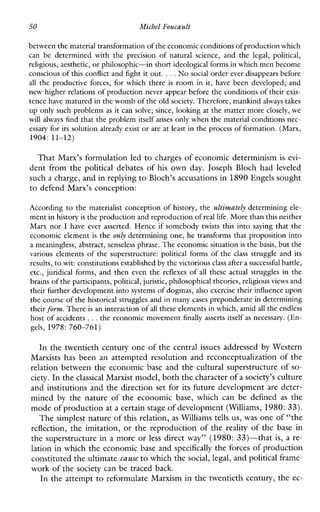 50 MichelFoucault
between the material transformation ofthe economic conditionsof productionwhich
canbe determinedwith the precisionofnaturalscience,and the legal,political,
religious, aesthetic,or philosophic-in short ideological forms in which men become
conscious of this conflict and fight itout. ...No social order ever disappears before
all the productiveforces,forwhich there is room in it, have beendeveloped;and
new higher relations of production never appear beforethe conditions of their exis-
tence have matured in the womb of the old society. Therefore, mankindalways takes
up only such problems as it can solve; since, looking at the matter more closely,we
will always find that the problem itself arises only whenthe material conditions nec-
essary for its solution alreadyexist or are at least in the process of formation. (Marx,
1904: 11-12)
That Marx’s formulation led to charges of economic determinism is evi-
dent from the politicaldebates of his own day. Joseph Bloch had leveled
such a charge, and in replyingto Bloch’s accusations in1890 Engels sought
to defend Marx’s conception:
According to the materialist conception of history, the ultimately determining ele-
ment in historyis the production and reproduction of real life. Morethan this neither
Marx nor I haveever asserted. Hence if somebodytwiststhis into saying that the
economic element is the only determining one, he transforms that proposition into
a meaningless, abstract,senseless phrase. The economic situationis the basis, but the
variouselementsof the superstructure:politicalformsof the class struggleandits
results, to wit: constitutions establishedby the victoriousclass aftera successful battle,
etc., juridicalforms,and then even the reflexes of all theseactualstrugglesin the
brains ofthe participants, political, juristic, philosophical theories, religiousviews and
their further development into systems of dogmas, also exercise their influenceupon
the course of the historical struggles and in many cases preponderate in determining
their form. There is an interaction ofall these elementsin which, amid allthe endless
host of accidents ...the economic movement finally asserts itself as necessary. (En-
gels, 1978: 760-761)
In the twentieth century one of the central issues addressed by Western
Marxists has been an attempted resolution and reconceptualization of the
relation between the economic base and the cultural superstructure of so-
ciety. In the classical Marxist model, both the character of a society’s culture
and institutions and the direction set for its future development are deter-
mined by the nature of theeconomicbase,whichcanbedefined as the
mode of production ata certain stage of development (Williams, 1980: 33).
The simplest nature of this relation, as Williams tells us, was one of “the
reflection, the imitation, or the reproduction of the reality of the base in
the superstructure in a more or less direct way” (1980: 33)-that is, a re-
lation in which the economic base and specifically the forces of production
constituted the ultimatecause to which thesocial, legal, and political frame-
work of the society can be traced back.
In the attempt to reformulate Marxism in the twentieth century, the ec-
 