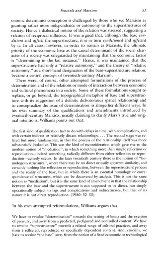 FoucaultandMamisur, 51
onomic determinist conception is challenged by those who see Marxism as
granting rather more independence or autonomy to the superstructures of
society. Hence a dialectical notion of the relation was stressed, suggesting a
relation of reciprocal influence. It was argued that, although the base con-
ditions and affects the superstructure, it is in turn conditioned and affected
by it. In all cases, however, in order to remain as Marxists,theultimate
priority of the economic base as the causal determinant of the social char-
acter of a society was safeguarded by maintaining that the economic factor
is “determininginthe last instance.”Hence,it was maintainedthatthe
superstructure had only a “relative autonomy,” and the theory of “relative
autonomy,” as a short-hand designation of the base-superstructure relation,
became a central concept of twentieth-century Marxism.
Therewere, of course,otherattemptedformulationsoftheprocess of
determination and of the relations or modeof interaction between economic
and cultural phenomena in a society. Some of these formulations sought to
replace, or go beyond, the topographical metaphor of base and superstruc-
ture with its suggestion of a definite dichotomous spatial relationship and
to conceptualize the issue of determination in altogether different ways. In
his ownsummaryofthe qualifications andamendmentsintroduced by
twentieth-century Marxists, usually claiming to clarify Marx’s true and orig-
inal intentions, Williams points out that:
The first kind of qualification had to do with delays intime, with complications,and
with certain indirect or relatively distant relationships. . ..The second stage was re-
lated but more fundamental, in that the process of thc relationship itself was more
substantially looked at. This was the kind of reconsideration which gaverise to thc
modern notion of “mediation”, in which something more than simple reflcction or
rcproduction-indeed something radicallydifferentfrom either reflection or repro-
duction-actively occurs. In the later twcntieth century there is the notion of “ho-
mologous structures”, where there may be no direct or easily apparent similarity,and
certainly nothing likc reflectionor reproduction, between the superstructural proccss
and the reality of the base, but in whichthereis an essentialhomology or corre-
spondence of structures,whichcanbediscovered byanalysis. This is not the same
notion as “mediation”, but itis the same lcindof amendmentin that therelationship
between the base andthe superstructure is not supposed to bedirect, nor simply
operationallysubject to lags and complications and indirectnesses, butthat of its
nature it is not direct reproduction. (1980: 32-33)
In his own attempted reformulations, Williams argues that
We have to revalue “determination” towards the setting of limits and thc exertion
of pressure, and away from a predicted, prefigured and controlled content.We havc
to revalue “superstructure” towards a related range of culturalpractices, and away
fromareflectcd, reproduced or specifically dependent content. And,crucially,we
have to revalue “the basc” away fromthe notion of a fixedeconomicor technological
 