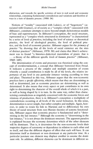 52 Michel Foucault
abstraction, andtowards the specific activities of men in real social and economic
relationships, containing hndamental contradictionsand variations and therefore d-
ways in a state of dynamic process.(1980: 34)
Notions of “totality” (associated with Lukics), or of “hegemony” (as-
sociated with Gramsci),or ofsociety as a “complex whole” (associated with
Althusser), constitute attempts to move beyond simple dichotomous models
of base and superstructure. In Althusser’s conception, the social structure,
represented as a “complex whole structured in dominance” is characterized
by a series of levels of practices, including the level of science or theoretical
practice, the level ofideological practice, the level of politicalprac-
tice, and the level of economic practice. Althusser argues for theprimacy of
practice “byshowingthat all the levels of socialexistenceare the sites
of distinct practices” (Althusser, 1970: 58) and claims that Marx’s achieve-
ment was tofound “a historico-dialecticalmaterialism of praxis: that is
...a theory of the different specific Levels of human practice” (Althusser,
1969: 169).
The determination of events and processes was theorized using the con-
cept of overdetermination, a concept that Althusser borrowed from Freud.
It indicatesaprocess ofthe complex and multiplecausation of events
whereby a causal contribution is made byall of the levels, the relative im-
portance of any level inanyparticular instancevaryingaccording to time
and place. Theorized in this way, Althusser argues that the non-economic
practices have a specific effectivity,which means that they are determining as
well as determined,just as economicpracticesaredetermining aswell as
determined. It also means that every aspect or part contributes in its own
right to determining the characterof the overall whole of which it is a part,
as well as being shaped by it in turn. In the same way, rather than charac-
terizing contradictions as singularly concerned with the economic forces and
relations of production, there is in Althusser’s conception a multiplicity of
contradictions occurring at all levels of the social formation. In this sense,
determination is never simple,but rather complex and multiple. Again, how-
ever, inorder to retain hislink to Marxismand to differentiate his own
theory of social structure from non-Marxist theories of systems functional-
ism, Althusser argues that economic practice is fundamental and is “deter-
mining in the last instance.” Although the economy is “determining in the
last instance,” itis not always the dominant structure. The apparent paradox
is explained because the economy determines which of the other elements
will be dominant. That is, it determines for the non-economic levels their
respective degrees of autonomy or dependence in relationto each other and
to itself, and thus the different degrees of effect that each will have. It can
determine itself as dominant or non-dominant at any particular time. At a
particular juncture one element may displace another to assume the domi-
nant role. In addition, different elements can be dominant in different so-
 