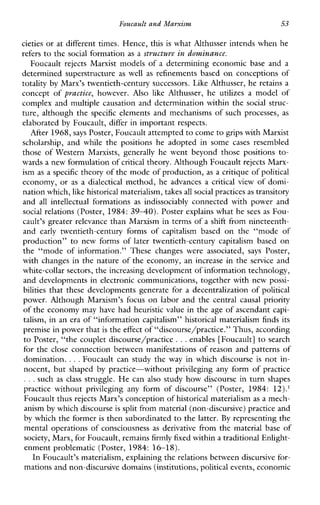 Foucault and Marxism 53
cieties or at different times. Hence, this is what Althusser intends when he
refers to the social formation as a structure in dominance.
Foucault rejectsMarxist modelsofadeterminingeconomic base and a
determined superstructure as well as refinementsbased on conceptions of
totality by Marx’s twentieth-century successors. Like Althusser, he retains a
conceptof practice, however. Also like Althusser,heutilizesamodelof
complex and multiple causation and determination within the social struc-
ture, although the specific elements and mechanisms of such processes, as
elaborated by Foucault, differ in important respects.
After 1968, says Poster, Foucault attempted to come to grips with Marxist
scholarship,andwhile thepositionsheadoptedinsome cases resembled
thoseofWesternMarxists,generallyhewentbeyondthosepositions to-
wards a new formulation ofcritical theory. Although Foucaultrejects Marx-
ism as a specific theory of the mode of production, as a critique of political
economy, or as a dialectical method, he advances a criticalview of domi-
nation which,like historical materialism, takesall social practicesas transitory
and all intellectualformations as indissociablyconnectedwithpowerand
social relations (Poster, 1984: 3 9 4 0 ) . Poster explains what he sees as Fou-
cault’s greater relevance than Marxism in terms of a shift from nineteenth-
and early twentieth-centuryformsofcapitalismbased onthe“modeof
production” to newformsoflatertwentieth-centurycapitalismbasedon
the“modeofinformation.”Thesechangeswereassociated, says Poster,
with changes in the nature of the economy, an increase in the service and
white-collar sectors, the increasing development of information technology,
and developments in electronic communications, together with new possi-
bilities that these developments generate for a decentralization of political
power.AlthoughMarxism’sfocus on labor and the central causal priority
of the economy may have had heuristic value in the age of ascendant capi-
talism, in an era of “information capitalism” historical materialism finds its
premise in power thatis the effect of “discourse/practice.” Thus, according
to Poster, “the couplet discourse/practice ...enables [Foucault] to search
for the close connection between manifestations of reason and patterns of
domination. ...Foucault can study the way in which discourse is not in-
nocent, but shaped by practice-withoutprivileginganyform of practice
.. .such as class struggle. He can also study how discourse in turn shapes
practice without privileginganyformofdiscourse”(Poster, 1984: 12).’
Foucault thus rejects Marx’s conception of historical materialism as a mech-
anism by which discourse is split from material (non-discursive) practice and
by which the former is then subordinated to the latter. By representing the
mental operations of consciousness as derivative from the material base of
society, Marx, for Foucault, remainsfirmly fixed withina traditional Enlight-
enment problematic (Poster, 1984: 16-18).
In Foucault’s materialism, explaining the relations between dscursive for-
mations and non-discursive domains (institutions,political events, economic
 