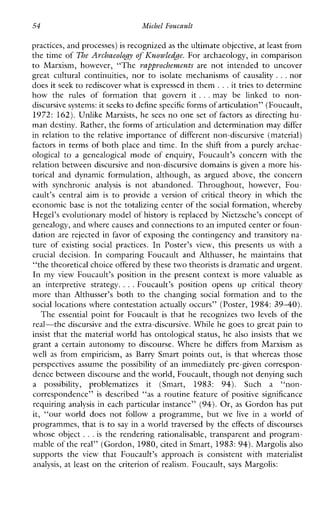 54 Michel Foucault
practices, and processes) is recognized as the ultimate objective, at least from
the time of The Avchaeology of Ihowledge. For archaeology, in comparison
to Marxism,however, “The vapprochewents are notintended to uncover
greatculturalcontinuities,nor to isolatemechanisms of causality ...nor
does it seek to rediscover what is expressed in them ...it tries to determine
howthe rules offormationthatgovern it ...maybelinked to non-
discursive systems:it seeks to define specific forms of articulation” (Foucault,
1972: 162).Unlike Marxists, he sees no one set of factors as directing hu-
man destiny. Rather, the forms of articulation and determinationmay differ
in relation to the relative importance of different non-discursive (material)
factors in terms of both place and time. In the shift from a purely archae-
ological to agenealogical modeofenquiry,Foucault’sconcernwiththe
relation between discursive and non-discursive domainsis given a more his-
torical anddynamicformulation,although, as arguedabove,theconcern
withsynchronic analysis is notabandoned.Throughout, however, Fou-
cault’s centralaim is to provide a version of critical theoryinwhichthe
economic base is not the totalizing center of the social formation, whereby
Hegel’s evolutionary model of history is replaced by Nietzsche’s concept of
genealogy, and wherecauses and connections to an imputed center or foun-
dation are rejected in favor of exposing the contingency and transitory na-
tureofexisting social practices. In Poster’sview,thispresents us witha
crucial decision. IncomparingFoucaultandAlthusser,hemaintainsthat
“the theoretical choice offeredby these two theorists is dramatic and urgent.
In myviewFoucault’sposition in the present context is more valuable as
aninterpretivestrategy. ...Foucault’spositionopensup critical theory
morethan Althusser’s both to thechanging social formationand to the
social locations where contestation actually occurs” (Poster, 1984: 3 9 4 0 ) .
The essential point for Foucault is that he recognizes two levels of the
real-the discursive and the extra-discursive. While he goes to great pain to
insist that the material world has ontological status, he also insists that we
grant a certain autonomy to discourse. Where he differs fromMarxism as
well as fromempiricism, as Barry Smart points out, is that whereas those
perspectives assume the possibility of an immediately pre-given correspon-
dence between discourse and the world, Foucault, thoughnot denying such
a possibility, problematizesit(Smart,1983: 94). Such a “non-
correspondence” is described “asa routine feature of positive significance
requiring analysis in each particular instance” (94).Or, as Gordon has put
it,“ourworlddoesnotfollow a programme,but we live in a world of
programmes, that is to say in a world traversed by the effects of discourses
whose object ...is the rendering rationalisable, transparent and program-
mable of the real” (Gordon, 1980, cited in Smart, 1983: 94).Margolis also
supports the view that Foucault’sapproach is consistentwithmaterialist
analysis, at least on the criterion of realism. Foucault, says Margolis:
 
