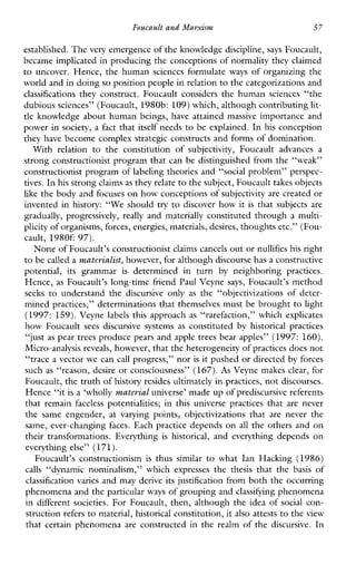 Foucault and Marxism 57
established. The very emergence of the knowledge discipline, says Foucault,
became implicated in producing the conceptions of normality they claimed
to uncover. Hence, the human sciencesformulate ways of organizing the
world and in doing so position people in relationto the categorizations and
classifications theyconstruct.Foucaultconsidersthehumansciences“the
dubious sciences” (Foucault, 1980b: 109)which, although contributinglit-
tle knowledge about human beings, have attained massive importance and
power in society, a fact that itself needs to be explained. In his conception
they have become complex strategic constructs and forms of domination.
Withrelation totheconstitutionof subjectivity, Foucaultadvancesa
strong constructionist program that can be distinguished from the “weak”
constructionist program of labeling theories and “social problem” perspec-
tives. In his strong claimsas they relateto thesubject, Foucault takes objects
like the body and focuses on how conceptions ofsubjectivity are created or
invented in history: “We should try to discover how it is that subjects are
gradually,progressively, really and materially constituted through a multi-
plicity of organisms,forces, energies, materials, desires, thoughts etc.” (Fou-
cault,1980f: 97).
None ofFoucault’s constructionist claims cancelsout ornullifies his right
to be called a materialist, however, for although discourse has a constructive
potential,itsgrammar is determinedinturn by neighboring practices.
Hence, as Foucault’s long-time friend Paul Veyne says, Foucault’s method
seeks to understandthediscursiveonly as the“objectivizationsofdeter-
mined practices,” determinations that themselves must be brought to light
(1997: 159).Veynelabels this approach as “rarefaction,” which explicates
how Foucault sees discursivesystems as constituted by historicalpractices
“just as pear trees produce pears and apple trees bear apples” (1997: 160).
Micro-analysis reveals, however, that the heterogeneity of practices does not
trace a vector we can call progress,” nor is it pushed or directed by forces
such as “reason, desire or consciousness” (167).As Veyne makes clear, for
Foucault, the truth of history resides ultimately in practices, not discourses.
Hence “it is a ‘wholly material universe’ made up ofprediscursive referents
that remain faceless potentialities;inthisuniversepracticesthat arenever
the sameengender,atvaryingpoints,objectivizationsthat areneverthe
same, ever-changing faces. Each practice depends on all the others and on
theirtransformations.Everything is historical, andeverythingdepends on
everything else” (171).
Foucault’sconstructionism is thus similar to whatIanHacking (1986)
calls “dynamicnominalism,”whichexpressesthe thesis thatthe basis of
classification varies and may derive its justification from both the occurring
phenomena and the particular ways of grouping and classifying phenomena
in different societies. For Foucault, then, although the idea of social con-
struction refers to material, historical constitution, it also attests to the view
that certain phenomena are constructed in the realm of the discursive. In
< c
 