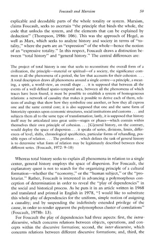Foucault and Mayxism 59
explicable anddecodablepartsofthewholetotalityorsystem.Marxism,
claims Foucault, seeks to ascertain “the principle that binds the whole, the
codethatunlocksthesystem,andtheelementsthatcanbeexplained by
deduction”(Thompson, 1986: 106). This was theapproachofHegel, as
well as Marx,whichseeks to analyzehistory and society in terms of “to-
tality,” where the parts are an “expression” of thewhole-hence the notion
of an “expressive totality.” In this respect, Foucault draws a distinction be-
tween “total history” and “general history.” The central differences are:
The project of totalhistoryis one that seeks to reconstitute the overallform of a
civilization, the principle-material or spiritual-ofasociety, the significance com-
mon to all the phenomena of a period, the law that accounts for their cohesion. ...
A total description draws all phenomenaaround a single centre-a principle, a meam
ing, aspirit,aworld-view, an overall shape ...it is supposed that between all the
events of a well-defined spatio-temporal area, between all the phenomena of which
traceshavebeen found, it must bepossible to establishasystem of homogeneous
relations: a network of causality that makes it possible to derive each of them, rela-
tions of analogy that show how they symbolize one another, or howthey all express
one and the samecentral core; it isalsosupposed that one and the sameform of
historicity operates upon economicstructures, social institutionsandcustoms ...and
subjects them all to the same typeof transformation; lastly,it is supposed that history
itselfmaybe articulated into great units-stages or phases-which contain within
themselvestheirownprinciple of cohesion. ...[Gleneral history, on the contrary,
would deploy the space of dispersion ...it speaks of series, divisions, limits, differ-
ences of level, shifts, chronological specificities, particular forms of rehandling, pos-
sible types of relation. . . .The problem .. .which defines the task of general history
is to determine what form of relationmaybelegitimatelydescribedbetweenthese
differentseries.(Foucault, 1972:9-10)
Whereas total history seeks to explain all phenomena in relationto a single
center,generalhistoryemploysthespaceofdispersion.ForFoucault,the
explanatory quest is not to search for the organizing principle of a cultural
formation-whether the “economy,” or the “human subject,” or the “pro-
letariat.” Rather, Foucault is interested in advancing a polymorphous corn
ception of determination in order to reveal the “play of dependencies” in
the social and historical process. As he puts it in an article written in 1968
and translated and printed in English in 1978, “I would like to substitute
this whole play of dependencies for the uniform, simple notionof assigning
a causality; and by suspendingtheindefinitelyextended privilege ofthe
cause, in orderto render apparent the polymorphous cluster ofcorrelations”
(Foucault, 1978b: 13).
For Foucault the play of dependencies had three aspects: first, the intra-
discursive, whichconcernsrelationsbetweenobjects,operations,andcon-
ceptswithinthe discursive formation;second,the intey-discuvsive, which
concernsrelationsbetweendifferent discursive formations;and,third,the
 