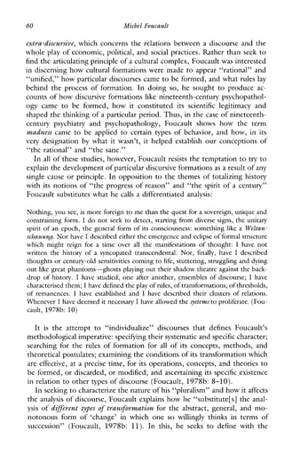 60 Michel Foucault
extra-discursive, which concerns the relations between a discourse and the
whole play of economic, political, and social practices. Rather than seek to
find the articulating principle of a cultural complex, Foucaultwas interested
in discerning how cultural formations were made to appear “rational” and
“unified,” how particular discourses came to be formed, and what rules lay
behnd the processofformation. In doing so, he sought to produce ac-
counts of how discursive formations like nineteenth-century psychopathol-
ogycame to beformed,howitconstitutedits scientificlegitimacy and
shaped the thinking of a particular period. Thus, in the case of nineteenth-
centurypsychiatryandpsychopathology,Foucaultshows howtheterm
madness came to beapplied to certaintypesofbehavior,andhow,inits
very designation by whatitwasn’t,ithelped establish our conceptions of
“the rational” and “the sane.”
In all of these studies, however, Foucault resists the temptation to try to
explain the development of particular discursive formationsas a result of any
singlecause or principle. In opposition to the themes of totalizing history
with its notions of “the progress of reason” and “the spirit of a century”
Foucault substitutes what he calls a differentiated analysis:
Nothing, you see, is more foreign to me than the quest for a sovereign, unique and
constraining form. I do not seek to detect, starting fromdiversesigns, the unitary
spirit of an epoch, the general form of its consciousness: something like a Weltan-
schauung. Nor have Idescribed either the emergence and eclipseof formal structure
which might reign for a timeoverall the manifestations of thought: I have not
written the historyof a syncopatedtranscendental. Nor, finally,have I described
thoughts or century-old sensitivities comingto life, stuttering, struggling and dying
out like great phantoms-ghosts playing out their shadow theatre against the back-
drop of history. I have studied, one after another, ensemblesofdiscourse; I have
characterised them; I have definedthe play of rules, oftransformations, ofthresholds,
of remanences. I haveestablishedand I havedescribed their clusters of relations.
Whenever I have deemed it necessary I have allowedthe systems to proliferate. (Fou-
cault, 1978b: 10)
It is theattempt to “individualize”discourses that definesFoucault’s
methodological imperative: specifying their systematic andspecific character;
searching for the rules of formation for all ofitsconcepts,methods,and
theoretical postulates; examining the conditions of its transformation which
are effective, at a precise time, for its operations, concepts, and theories to
be formed, or discarded, or modified; and ascertaining its specific existence
in relation to other types of discourse (Foucault, 1978b: 8-10).
In seeking to characterize the nature ofhis “pluralism” and how itaffects
the analysis of discourse, Foucault explains how he “substitute[s] the anal-
ysis of different types of transformation for the abstract, general, and mo-
notonousformof‘change’inwhichone so willinglythinksintermsof
succession”(Foucault,1978b: 11).In this,heseeks to definewiththe
 