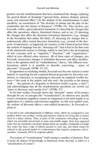 Foucault and Marxism 61
greatest care the transformations that have constituted the change, replacing
the general theme of becoming (“generalform,abstractelement,primary
cause, and universal effect”) by the analysis of the transformations in their
specificity, an examination of “the diversity of systems and the play of dis-
continuities into the history of discourses” (1978b: 15).This involves, says
Foucault, within a given discursive formation(1)detecting the changes that
affect the operations, objects, theoretical choices, and so on; (2) detecting
the changes that affect thediscursiveformationsthemselves(e.g.,changes
in the boundaries that define the field); (3) detecting the changes that si-
multaneously affect several discursive formations (e.g., reversal of the hier-
archy of importance,as happened, for instance, in theClassical period when
the analysis of language lost the “directing role” that it hadin the first years
of the nineteenth centuryto biology, which in turn led to the development
ofnewconceptssuch as “organism,”“function,”and“organization,”
whichinturnaffectedothersciences). All ofthesetypesofchanges, says
Foucault, characterize changes in individual discourses and affect modifica-
tions in the episteme itself: its “redistributions,” that is, “the different trans-
formationswhichit is possible to describeconcerning ...statesof
discourse”(Foucault,1978b: 11-12).
In oppositionto totalizing models, Foucaultsees his own analysis as more
limited: to searching for the empirical historical grounds for discursive con-
sistency or coherence; to recognizing in discourse its empirical worldlyfea-
tures-“the work of the author, and why not?-his juvenilia or his mature
work ...the patterns of a linguistic or rhetorical model (a genre, a style)”;
andacknowledgingthat all thetransformatoryoperations arecarried out
“prior to discourse and outside of it” (1978b: 17).
In his later studies, Foucault asserts the “pluralist” nature of his project
through his use of concepts like “eventalization”; he observes that specific
events (iveninzentssinguliers) cannot be integrated or decoded simply as an
application of a uniform and universal regularity. In this non-unified sense,
the analytic of discourse effects a non-unified perspective. A s Foucault ex-
plains it:
It hasled to the individualization of different series, which are juxtaposed to one
another, follow one another,overlap and intersect, without one being able to reduce
them to a linearschema. Thus, inplace of the continuous chronology of reason,
whichwasinvariablytracedback to someinaccessibleorigin, there haveappeared
scalesthat are sometimes very brief, distinct fromone another, irveducible to a single
law, scales that bear a type of historypeculiar to each one, andwhich cannot be
reduced to the generalmodel of a consciousness that acquires,progresses, and re-
members. (Foucault, 1972: 8; emphasis added)
The notionof “eventalization” itself contains a number of elements.First
it treats all objects of knowledge as historical events. Second, it refers to a
“pluralization of causes”:
 